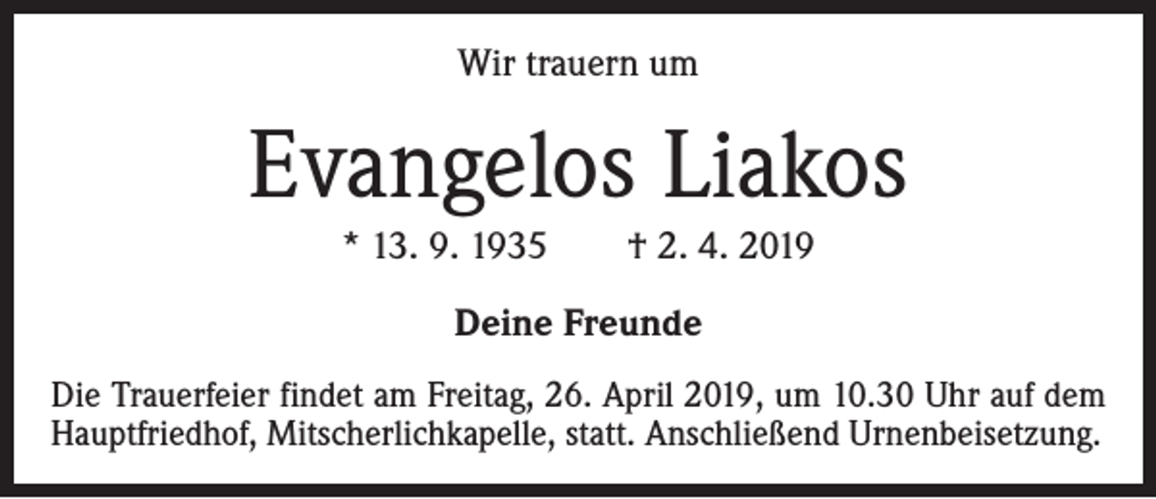 <p>Wir trauern um</p><p>Evangelos Liakos<br />* 13. 9. 1935 † 2. 4. 2019<br />Deine Freunde<br />Die Trauerfeier findet am Freitag, 26. April 2019, um 10.30 Uhr auf dem<br />Hauptfriedhof, Mitscherlichkapelle, statt. Anschließend Urnenbeisetzung.</p>