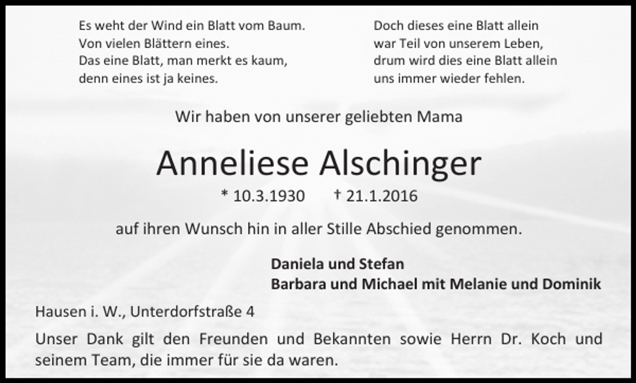 <p>Es weht der Wind ein Blatt vom Baum.<br />Von vielen Blättern eines.<br />Das eine Blatt, man merkt es kaum,<br />denn eines ist ja keines.</p><p>Doch dieses eine Blatt allein<br />war Teil von unserem Leben,<br />drum wird dies eine Blatt allein<br />uns immer wieder fehlen.</p><p>Wir haben von unserer geliebten Mama</p><p>Anneliese Alschinger<br />* 10.3.1930</p><p>† 21.1.2016</p><p>auf ihren Wunsch hin in aller Stille Abschied genommen.<br />Daniela und Stefan<br />Barbara und Michael mit Melanie und Dominik<br />Hausen i. W., Unterdorfstraße 4</p><p>Unser Dank gilt den Freunden und Bekannten sowie Herrn Dr. Koch und<br />seinem Team, die immer für sie da waren.</p>