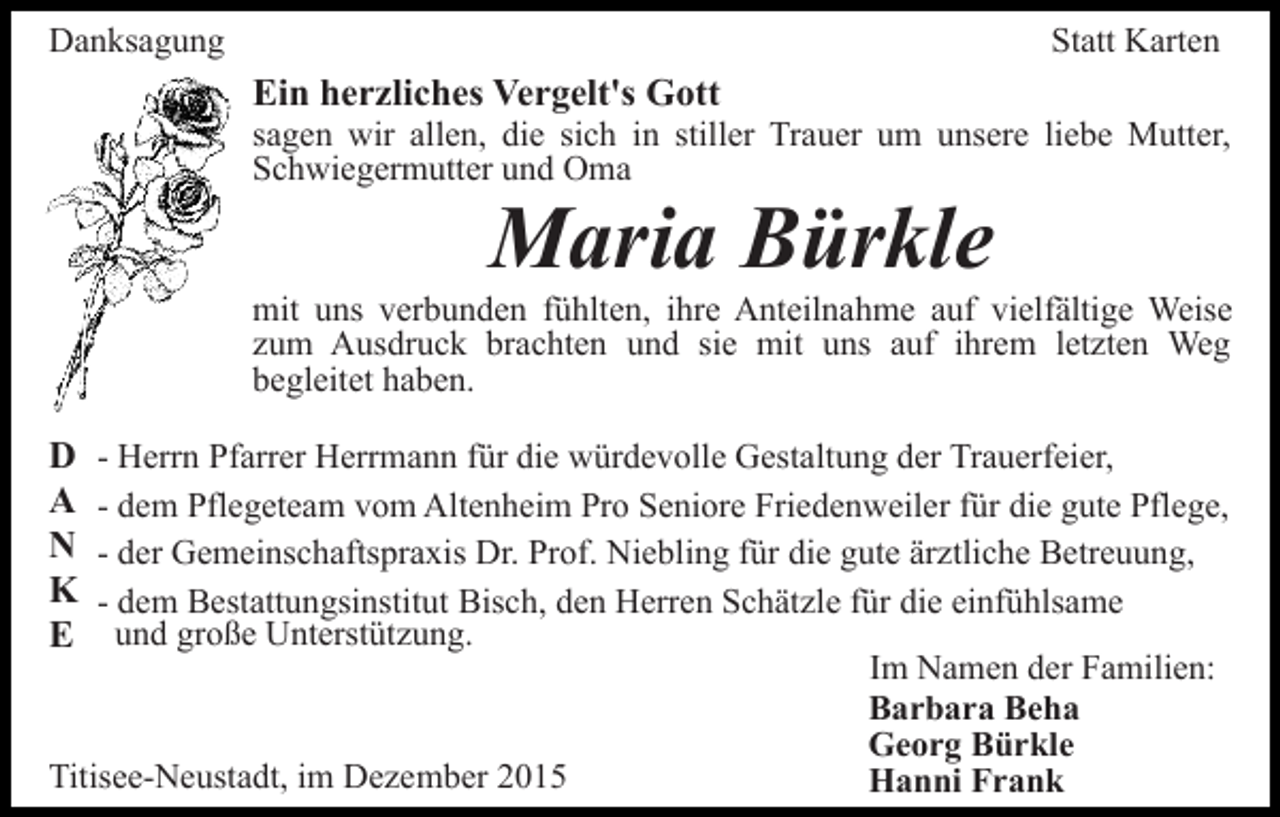 <p>Danksagung</p><p>Statt Karten</p><p>Ein herzliches Vergelt's Gott<br />sagen wir allen, die sich in stiller Trauer um unsere liebe Mutter,<br />Schwiegermutter und Oma</p><p>Maria Bürkle</p><p>mit uns verbunden fühlten, ihre Anteilnahme auf vielfältige Weise<br />zum Ausdruck brachten und sie mit uns auf ihrem letzten Weg<br />begleitet haben.</p><p>D<br />A<br />N<br />K<br />E</p><p>- Herrn Pfarrer Herrmann für die würdevolle Gestaltung der Trauerfeier,<br />- dem Pflegeteam vom Altenheim Pro Seniore Friedenweiler für die gute Pflege,<br />- der Gemeinschaftspraxis Dr. Prof. Niebling für die gute ärztliche Betreuung,<br />- dem Bestattungsinstitut Bisch, den Herren Schätzle für die einfühlsame<br />und große Unterstützung.<br />Im Namen der Familien:<br />Barbara Beha<br />Georg Bürkle<br />Titisee-Neustadt, im Dezember 2015<br />Hanni Frank</p>
