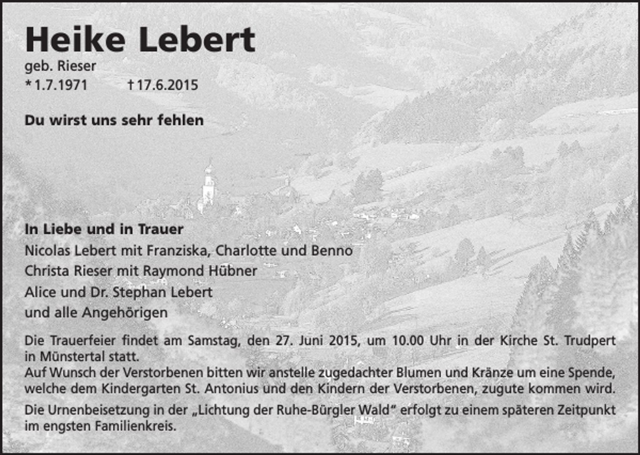 <p>Heike Lebert<br />geb. Rieser<br />* 1.7.1971</p><p>† 17.6.2015</p><p>Du wirst uns sehr fehlen</p><p>In Liebe und in Trauer<br />Nicolas Lebert mit Franziska, Charlotte und Benno<br />Christa Rieser mit Raymond Hübner<br />Alice und Dr. Stephan Lebert<br />und alle Angehörigen<br />Die Trauerfeier findet am Samstag, den 27. Juni 2015, um 10.00 Uhr in der Kirche St. Trudpert<br />in Münstertal statt.<br />Auf Wunsch der Verstorbenen bitten wir anstelle zugedachter Blumen und Kränze um eine Spende,<br />welche dem Kindergarten St. Antonius und den Kindern der ­Verstorbenen, zugute ­kommen wird.<br />Die Urnenbeisetzung in der „Lichtung der Ruhe-Bürgler Wald“ erfolgt zu einem späteren Zeitpunkt<br />im engsten Familienkreis.</p>