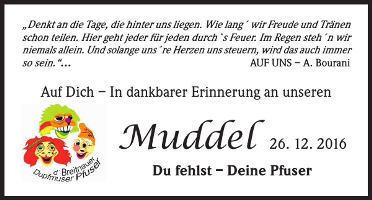 <p>„Denkt an die Tage, die hinter uns liegen. Wie lang´ wir Freude und Tränen<br />schon teilen. Hier geht jeder für jeden durch`s Feuer. Im Regen steh´n wir<br />niemals allein. Und solange uns´re Herzen uns steuern, wird das auch immer<br />so sein.“…<br />AUF UNS – A. Bourani</p><p>Auf Dich – In dankbarer Erinnerung an unseren</p><p>Muddel</p><p>26. 12. 2016</p><p>Du fehlst – Deine Pfuser</p>