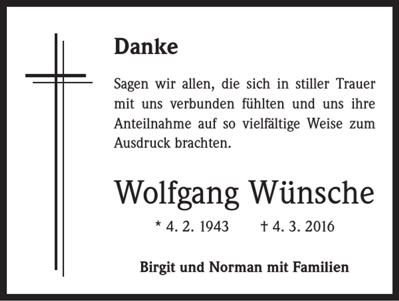 <p>Danke<br />Sagen wir allen, die sich in stiller Trauer<br />mit uns verbunden fühlten und uns ihre<br />Anteilnahme auf so vielfältige Weise zum<br />Ausdruck brachten.</p><p>Wolfgang Wünsche<br />* 4. 2. 1943 † 4. 3. 2016<br />Birgit und Norman mit Familien</p>