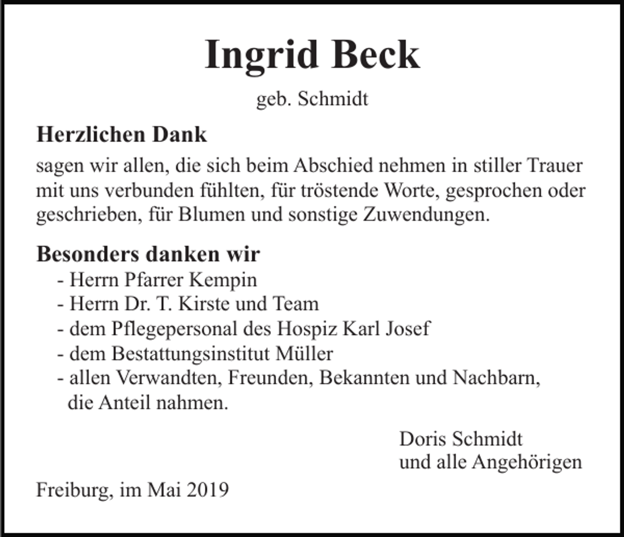 <p>Ingrid Beck<br />geb. Schmidt</p><p>Herzlichen Dank<br />sagen wir allen, die sich beim Abschied nehmen in stiller Trauer<br />mit uns verbunden fühlten, für tröstende Worte, gesprochen oder<br />geschrieben, für Blumen und sonstige Zuwendungen.</p><p>Besonders danken wir<br />- Herrn Pfarrer Kempin<br />- Herrn Dr. T. Kirste und Team<br />- dem Pflegepersonal des Hospiz Karl Josef<br />- dem Bestattungsinstitut Müller<br />- allen Verwandten, Freunden, Bekannten und Nachbarn,<br />die Anteil nahmen.<br />Doris Schmidt<br />und alle Angehörigen<br />Freiburg, im Mai 2019</p>