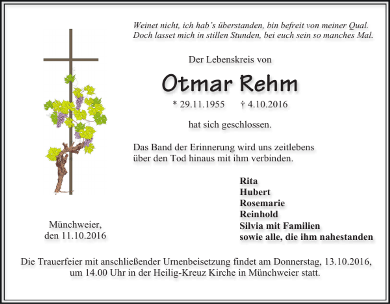 <p>Weinet nicht, ich hab’s überstanden, bin befreit von meiner Qual.<br />Doch lasset mich in stillen Stunden, bei euch sein so manches Mal.</p><p>Der Lebenskreis von</p><p>Otmar Rehm<br />* 29.11.1955</p><p>† 4.10.2016</p><p>hat sich geschlossen.<br />Das Band der Erinnerung wird uns zeitlebens<br />über den Tod hinaus mit ihm verbinden.</p><p>Münchweier,<br />den 11.10.2016</p><p>Rita<br />Hubert<br />Rosemarie<br />Reinhold<br />Silvia mit Familien<br />sowie alle, die ihm nahestanden</p><p>Die Trauerfeier mit anschließender Urnenbeisetzung findet am Donnerstag, 13.10.2016,<br />um 14.00 Uhr in der Heilig-Kreuz Kirche in Münchweier statt.</p>