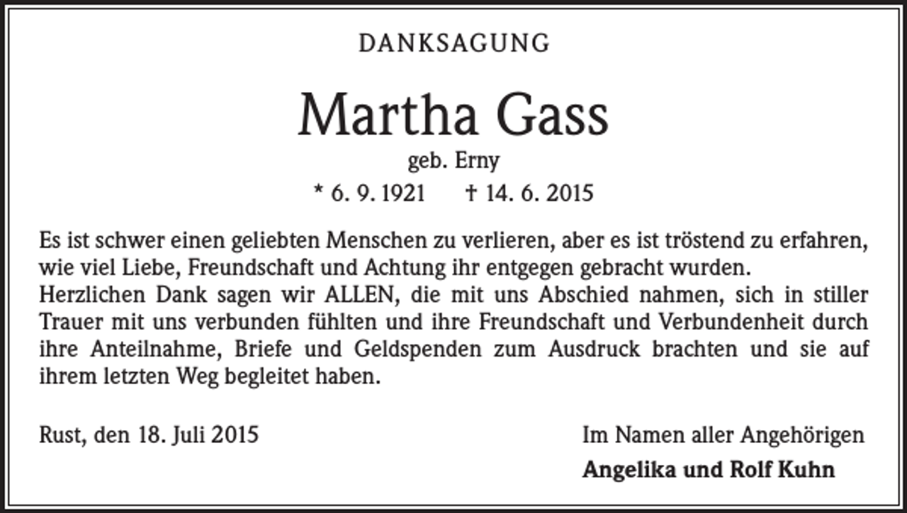 <p>DA N K SAG U NG</p><p>Martha Gass<br />geb. Erny<br />* 6. 9. 1921 † 14. 6. 2015</p><p>Es ist schwer einen geliebten Menschen zu verlieren, aber es ist tröstend zu erfahren,<br />wie viel Liebe, Freundschaft und Achtung ihr entgegen gebracht wurden.<br />Herzlichen Dank sagen wir ALLEN, die mit uns Abschied nahmen, sich in stiller<br />­Trauer mit uns verbunden fühlten und ihre Freundschaft und Verbundenheit durch<br />ihre Anteilnahme, Briefe und Geldspenden zum Ausdruck brachten und sie auf<br />ihrem letzten Weg begleitet haben.<br />Rust, den 18. Juli 2015</p><p>Im Namen aller Angehörigen<br />Angelika und Rolf Kuhn</p>