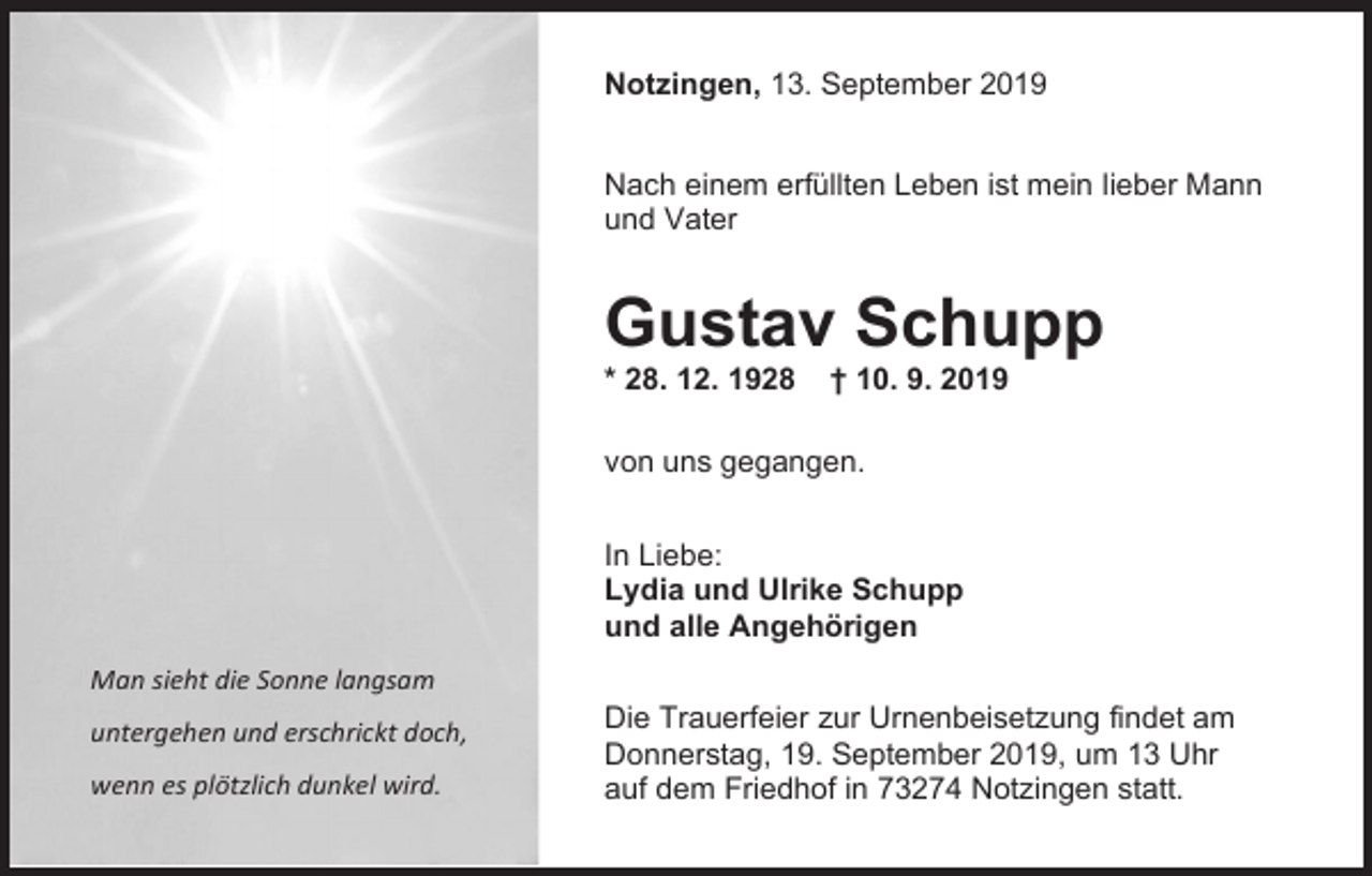 <p>Notzingen, 13. September 2019<br />Nach einem erfüllten Leben ist mein lieber Mann<br />und Vater</p><p>Gustav Schupp<br />* 28. 12. 1928</p><p>† 10. 9. 2019</p><p>von uns gegangen.<br />In Liebe:<br />Lydia und Ulrike Schupp<br />und alle Angehörigen<br />Man sieht die Sonne langsam<br />untergehen und erschrickt doch,<br />wenn es plötzlich dunkel wird.</p><p>Die Trauerfeier zur Urnenbeisetzung findet am<br />Donnerstag, 19. September 2019, um 13 Uhr<br />auf dem Friedhof in 73274 Notzingen statt.</p>