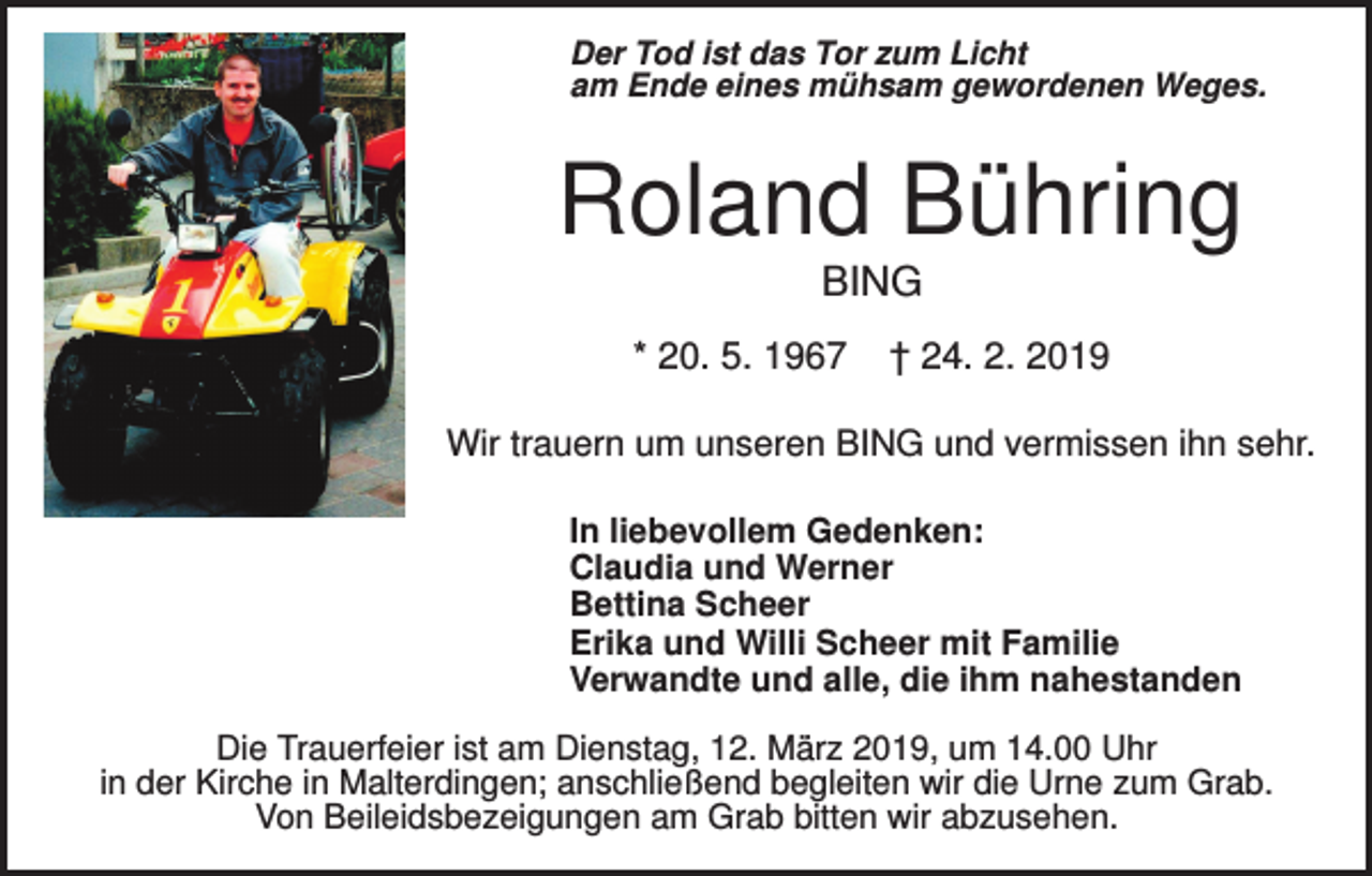 <p>Der Tod ist das Tor zum Licht<br />am Ende eines mühsam gewordenen Weges.</p><p>Roland Bühring<br />BING<br />* 20. 5. 1967</p><p>† 24. 2. 2019</p><p>Wir trauern um unseren BING und vermissen ihn sehr.<br />In liebevollem Gedenken:<br />Claudia und Werner<br />Bettina Scheer<br />Erika und Willi Scheer mit Familie<br />Verwandte und alle, die ihm nahestanden<br />Die Trauerfeier ist am Dienstag, 12. März 2019, um 14.00 Uhr<br />in der Kirche in Malterdingen; anschließend begleiten wir die Urne zum Grab.<br />Von Beileidsbezeigungen am Grab bitten wir abzusehen.</p>
