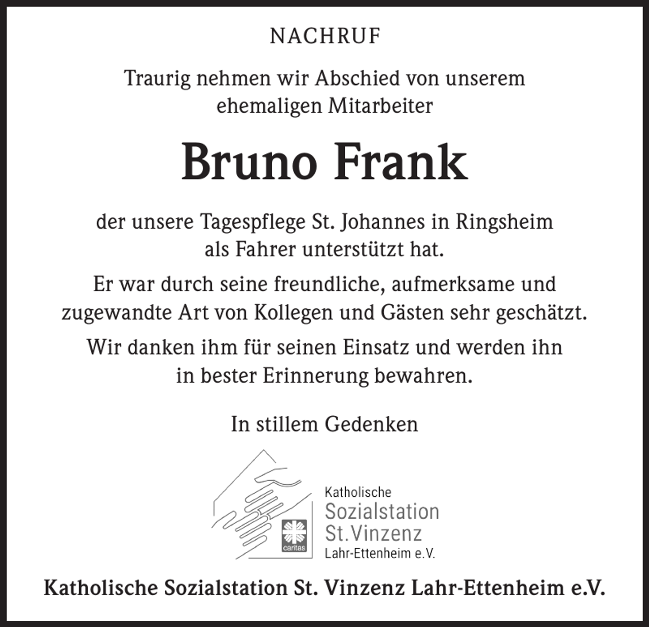 <p>NACHRU F<br />Traurig nehmen wir Abschied von unserem<br />ehemaligen Mitarbeiter</p><p>Bruno Frank<br />der unsere Tagespflege St. Johannes in Ringsheim<br />als Fahrer unterstützt hat.<br />Er war durch seine freundliche, aufmerksame und<br />zugewandte Art von Kollegen und Gästen sehr geschätzt.<br />Wir danken ihm für seinen Einsatz und werden ihn<br />in bester Erinnerung bewahren.<br />In stillem Gedenken</p><p>Katholische Sozialstation St. Vinzenz Lahr-Ettenheim e.V.</p>