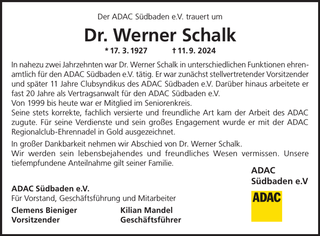 <p>Der ADAC Südbaden e.V. trauert um</p><p>Dr. Werner Schalk<br />* 17. 3. 1927</p><p>† 11. 9. 2024</p><p>In nahezu zwei Jahrzehnten war Dr. Werner Schalk in unterschiedlichen Funktionen ehrenamtlich für den ADAC Südbaden e.V. tätig. Er war zunächst stellvertretender Vorsitzender<br />und später 11 Jahre Clubsyndikus des ADAC Südbaden e.V. Darüber hinaus arbeitete er<br />fast 20 Jahre als Vertragsanwalt für den ADAC Südbaden e.V.<br />Von 1999 bis heute war er Mitglied im Seniorenkreis.<br />Seine stets korrekte, fachlich versierte und freundliche Art kam der Arbeit des ADAC<br />zugute. Für seine Verdienste und sein großes Engagement wurde er mit der ADAC<br />Regionalclub-Ehrennadel in Gold ausgezeichnet.<br />In großer Dankbarkeit nehmen wir Abschied von Dr. Werner Schalk.<br />Wir werden sein lebensbejahendes und freundliches Wesen vermissen. Unsere<br />tiefempfundene Anteilnahme gilt seiner Familie.<br />ADAC Südbaden e.V.<br />Für Vorstand, Geschäftsführung und Mitarbeiter<br />Clemens Bieniger<br />Kilian Mandel<br />Vorsitzender Geschäftsführer</p><p>ADAC<br />Südbaden e.V</p>