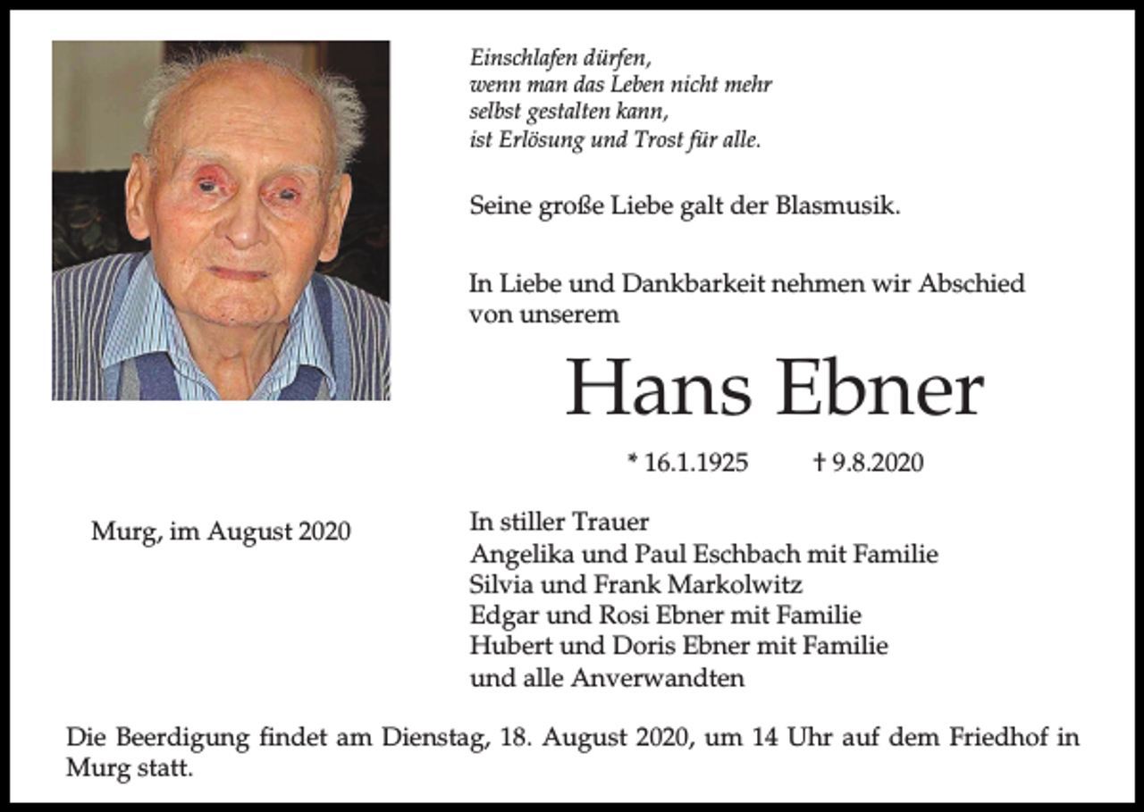 <p>Einschlafen dürfen,<br />wenn man das Leben nicht mehr<br />selbst gestalten kann,<br />ist Erlösung und Trost für alle.</p><p>Seine große Liebe galt der Blasmusik.<br />In Liebe und Dankbarkeit nehmen wir Abschied<br />von unserem</p><p>Hans Ebner<br />* 16.1.1925<br />Murg, im August 2020</p><p>† 9.8.2020</p><p>In stiller Trauer<br />Angelika und Paul Eschbach mit Familie<br />Silvia und Frank Markolwitz<br />Edgar und Rosi Ebner mit Familie<br />Hubert und Doris Ebner mit Familie<br />und alle Anverwandten</p><p>Die Beerdigung findet am Dienstag, 18. August 2020, um 14 Uhr auf dem Friedhof in<br />Murg statt.</p>