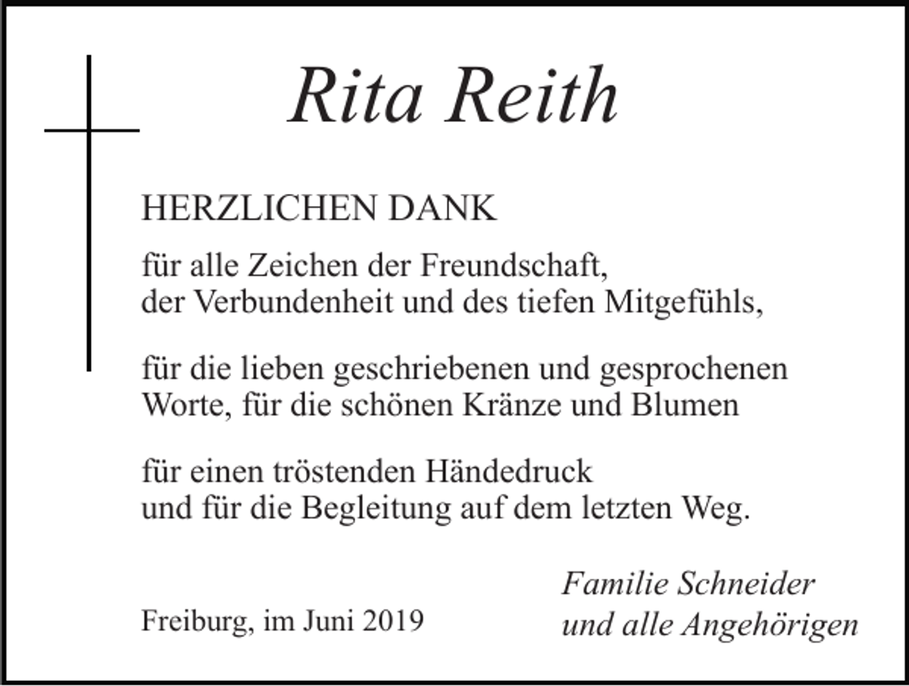<p>Rita Reith<br />HERZLICHEN DANK<br />für alle Zeichen der Freundschaft,<br />der Verbundenheit und des tiefen Mitgefühls,<br />für die lieben geschriebenen und gesprochenen<br />Worte, für die schönen Kränze und Blumen<br />für einen tröstenden Händedruck<br />und für die Begleitung auf dem letzten Weg.<br />Freiburg, im Juni 2019</p><p>Familie Schneider<br />und alle Angehörigen</p>