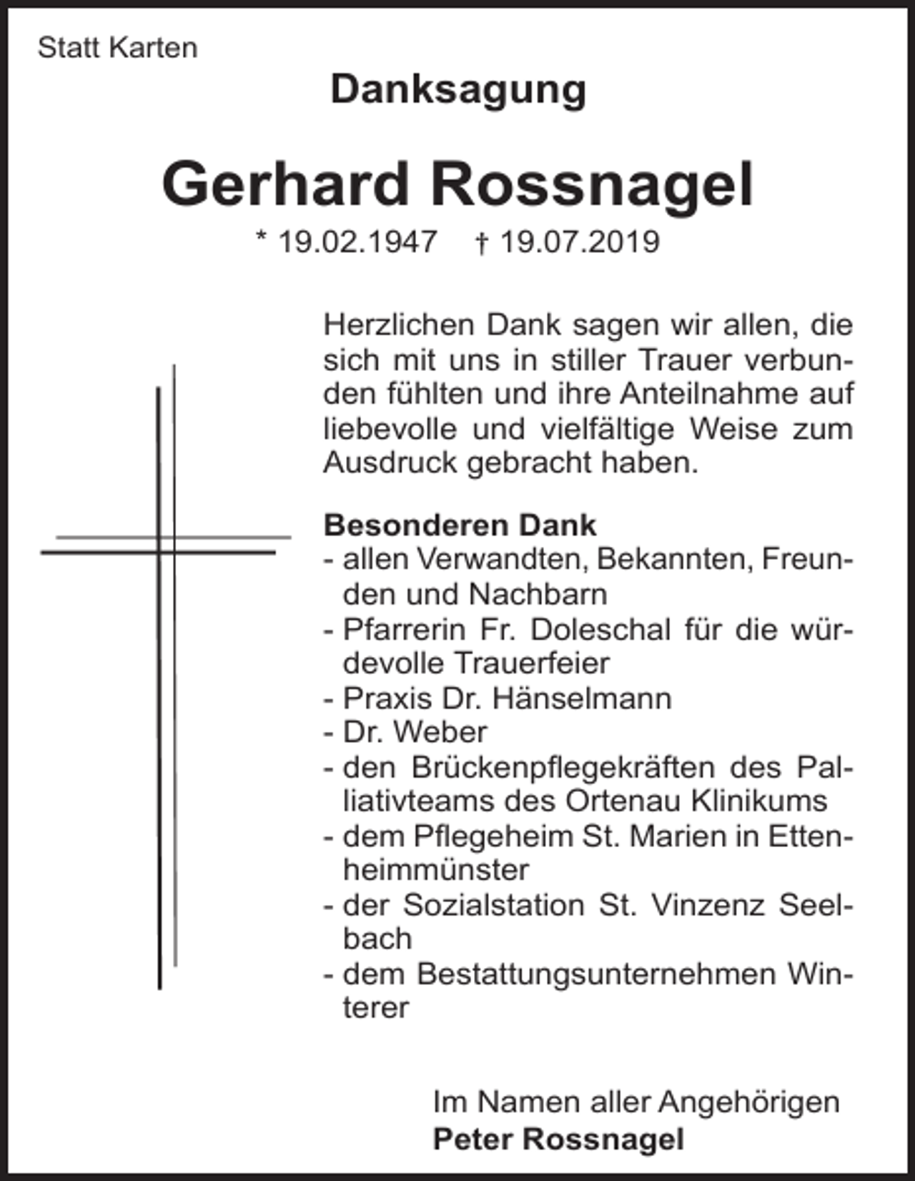 <p>Statt Karten</p><p>Danksagung</p><p>Gerhard Rossnagel<br />* 19.02.1947</p><p>† 19.07.2019</p><p>Herzlichen Dank sagen wir allen, die<br />sich mit uns in stiller Trauer verbunden fühlten und ihre Anteilnahme auf<br />liebevolle und vielfältige Weise zum<br />Ausdruck gebracht haben.<br />Besonderen Dank<br />- allen Verwandten, Bekannten, Freunden und Nachbarn<br />- Pfarrerin Fr. Doleschal für die würdevolle Trauerfeier<br />- Praxis Dr. Hänselmann<br />- Dr. Weber<br />- den Brückenpflegekräften des Palliativteams des Ortenau Klinikums<br />- dem Pflegeheim St. Marien in Ettenheimmünster<br />- der Sozialstation St. Vinzenz Seelbach<br />- dem Bestattungsunternehmen Winterer<br />Im Namen aller Angehörigen<br />Peter Rossnagel</p>