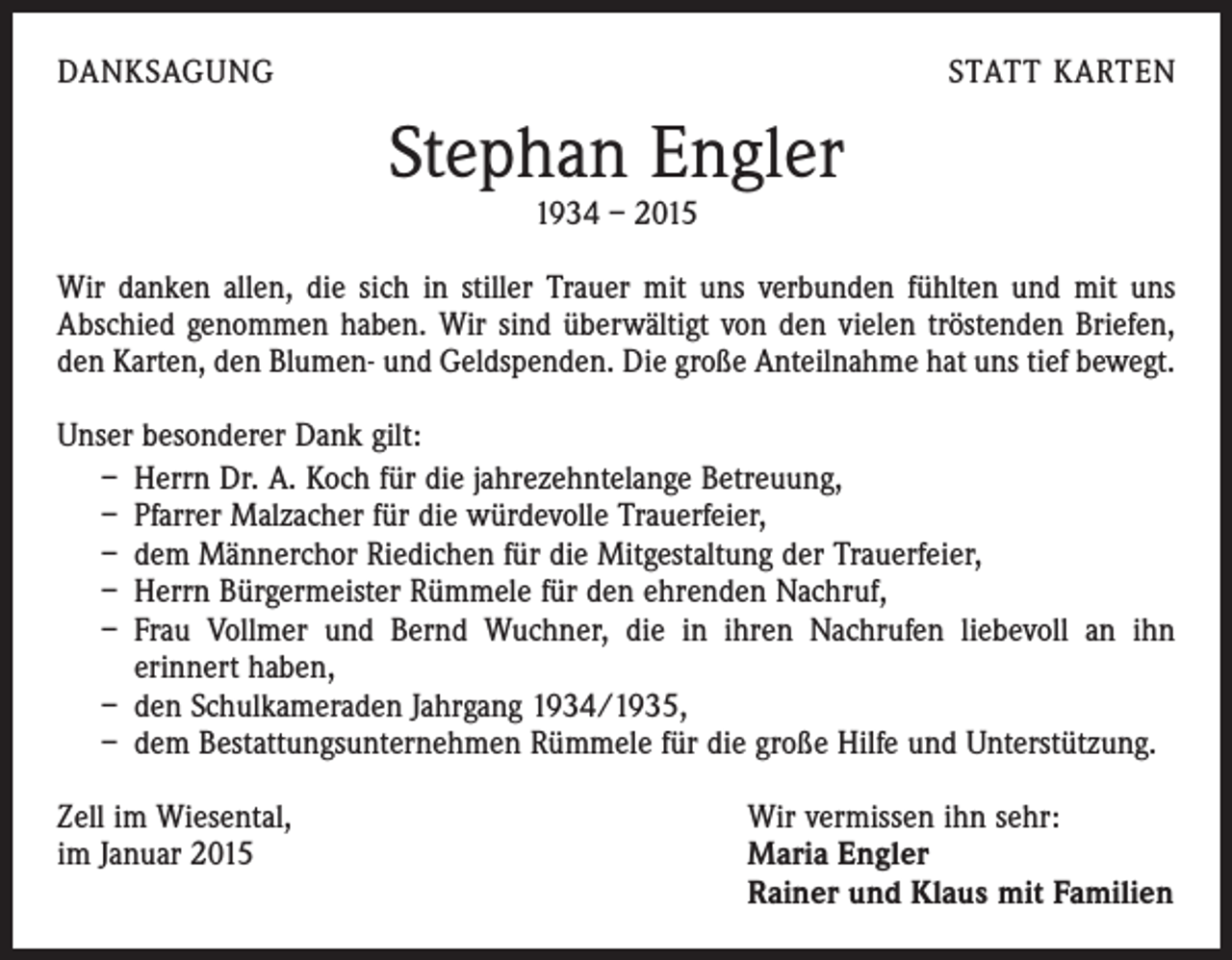 <p>DANKSAGUNG</p><p>STATT KARTEN</p><p>Stephan Engler<br />1934 – 2015</p><p>Wir danken allen, die sich in stiller Trauer mit uns verbunden fühlten und mit uns<br />Abschied genommen haben. Wir sind überwältigt von den vielen tröstenden Briefen,<br />den Karten, den Blumen- und Geldspenden. Die große Anteilnahme hat uns tief bewegt.<br />Unser besonderer Dank gilt:<br />– Herrn Dr. A. Koch für die jahrezehntelange Betreuung,<br />– Pfarrer Malzacher für die würdevolle Trauerfeier,<br />– dem Männerchor Riedichen für die Mitgestaltung der Trauerfeier,<br />– Herrn Bürgermeister Rümmele für den ehrenden Nachruf,<br />– Frau Vollmer und Bernd Wuchner, die in ihren Nachrufen liebevoll an ihn<br />erinnert haben,<br />– den Schulkameraden Jahrgang 1934/1935,<br />– dem Bestattungsunternehmen Rümmele für die große Hilfe und Unterstützung.<br />Zell im Wiesental,<br />im Januar 2015</p><p>Wir vermissen ihn sehr:<br />Maria Engler<br />Rainer und Klaus mit Familien</p>