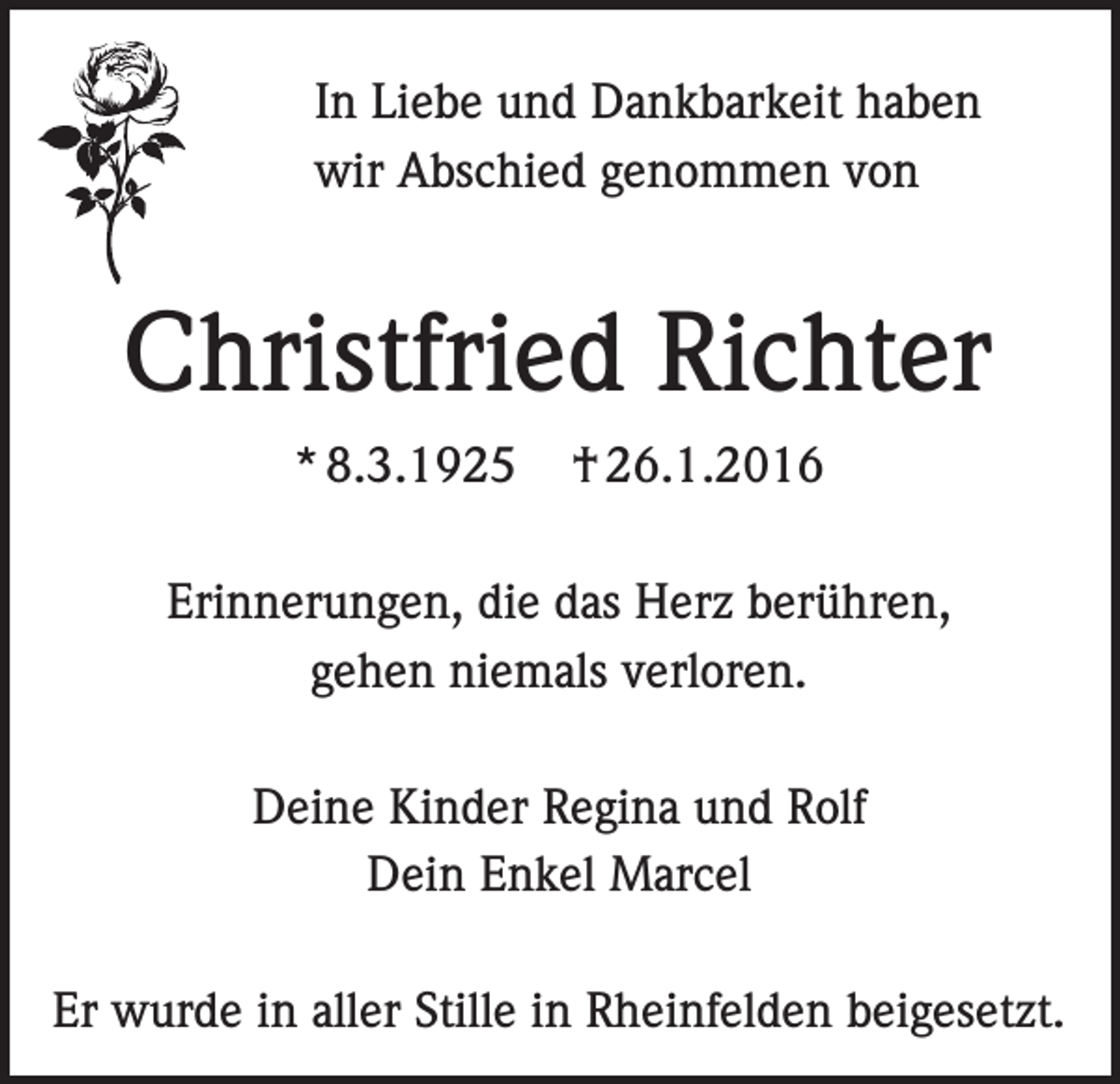 <p>In Liebe und Dankbarkeit haben<br />wir Abschied genommen von</p><p>Christfried Richter<br />* 8.3.1925</p><p>† 26.1.2016</p><p>Erinnerungen, die das Herz berühren,<br />gehen niemals verloren.<br />Deine Kinder Regina und Rolf<br />Dein Enkel Marcel<br />Er wurde in aller Stille in Rheinfelden beigesetzt.</p>