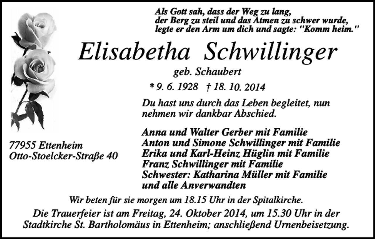 <p>Als Gott sah, dass der Weg zu lang,<br />der Berg zu steil und das Atmen zu schwer wurde,<br />legte er den Arm um dich und sagte: "Komm heim."</p><p>Elisabetha Schwillinger<br />geb. Schaubert<br />* 9. 6. 1928 † 18. 10. 2014</p><p>Du hast uns durch das Leben begleitet, nun<br />nehmen wir dankbar Abschied.<br />77955 Ettenheim<br />Otto-Stoelcker-Straße 40</p><p>Anna und Walter Gerber mit Familie<br />Anton und Simone Schwillinger mit Familie<br />Erika und Karl-Heinz Hüglin mit Familie<br />Franz Schwillinger mit Familie<br />Schwester: Katharina Müller mit Familie<br />und alle Anverwandten</p><p>Wir beten für sie morgen um 18.15 Uhr in der Spitalkirche.</p><p>Die Trauerfeier ist am Freitag, 24. Oktober 2014, um 15.30 Uhr in der<br />Stadtkirche St. Bartholomäus in Ettenheim; anschließend Urnenbeisetzung.</p>