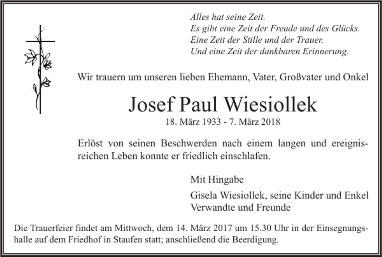 <p>All es hhat<br />Alles<br />at sseine<br />ei n e ZZeit.<br />eit.<br />Es gigibt<br />Es<br />bt eieine<br />n e ZZeit<br />eit dder<br />er Fr<br />Freude<br />e u d e uund<br />n d ddes<br />es Glücks.<br />Gl ü c ks.<br />Eine<br />Ei<br />n e ZZeit<br />eit dder<br />er Still<br />Stille<br />e uund<br />n d dder<br />er Tr<br />Trauer.<br />a u er.<br />UUnd<br />n d eieine<br />n e ZZeit<br />eit dder<br />er ddankbaren<br />a n k b ar e n Eri<br />Erinnerung.<br />n n er u n g.</p><p>Wirtr trauern<br />Wir<br />a u er n u um<br />m u unseren<br />ns er e n li lieben<br />e b e n E Ehemann,<br />h e m a n n, Vat<br />Vater,<br />er, GrGroßvater<br />o ß v at er u und<br />n d OOnkel<br />n k el</p><p>JJosef<br />os ef Paul<br />P a ul Wiesiollek<br />Wi esi oll e k<br />118.<br />8. März<br />M är z 11933<br />9 -- 7.<br />7. März<br />M är z 22</p><p>Erl öst vvon<br />Erlöst<br />o n sseinen<br />ei n e n Beschwerden<br />B es c h w er d e n nnach<br />a c h eieinem<br />n e m l langen<br />a n g e n uund<br />n d erereignisei g nisrreichen<br />ei c h e n Leben<br />L e b e n konnte<br />k o n nt e er fri<br />e dli c h einschlafen.<br />ei ns c hl af e n.<br />friedlich<br />Mit HiHingabe<br />Mit<br />n ga be<br />Gis<br />el a Wiesiollek,<br />Wi esi oll e k, s seine<br />ei n e Ki<br />n d er uund<br />n d EEnkel<br />n k el<br />Gisela<br />Kinder<br />Ver<br />w a n dt e uund<br />n d FrFreunde<br />e u n de<br />Verwandte<br />Di e TrTrauerfeier<br />Die<br />a u erf ei er fifindet<br />n d et aam<br />m Mittwoch,<br />Mitt w o c h, ddem<br />e m 114.<br />4. März<br />M är z 22017<br />0 1 7 uum<br />m 115.30<br />5. 3 0 UUhr<br />hr i in<br />n dder<br />er EiEinsegnungsns e g n u n gs hhalle<br />all e aauf<br />uf ddem<br />e m Friedhof<br />Fri e d h of iin<br />n Staufen<br />St a uf e n ststatt;<br />att; aanschließend<br />ns c hli e ß e n d di<br />die<br />e Beerdigung.<br />B e er di g u n g.</p>