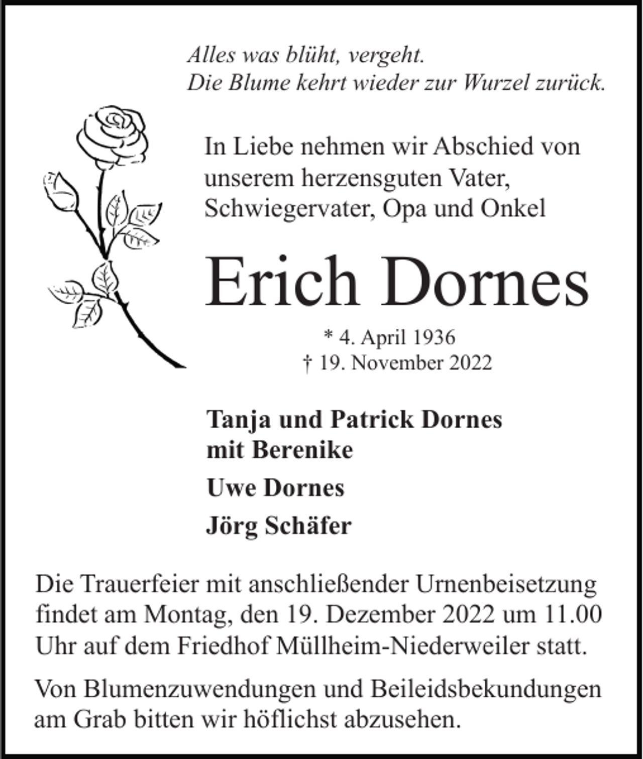 <p>Alles was blüht, vergeht.<br />Die Blume kehrt wieder zur Wurzel zurück.</p><p>In Liebe nehmen wir Abschied von<br />unserem herzensguten Vater,<br />Schwiegervater, Opa und Onkel</p><p>Erich Dornes<br />* 4. April 1936<br />† 19. November 2022</p><p>Tanja und Patrick Dornes<br />mit Berenike<br />Uwe Dornes<br />Jörg Schäfer<br />Die Trauerfeier mit anschließender Urnenbeisetzung<br />findet am Montag, den 19. Dezember 2022 um 11.00<br />Uhr auf dem Friedhof Müllheim-Niederweiler statt.<br />Von Blumenzuwendungen und Beileidsbekundungen<br />am Grab bitten wir höflichst abzusehen.</p>