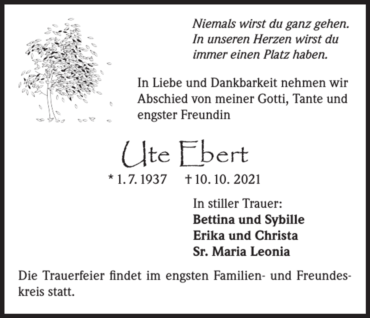 <p>Niemals wirst du ganz gehen.<br />In unseren Herzen wirst du<br />immer einen Platz haben.</p><p>In Liebe und Dankbarkeit nehmen wir<br />Abschied von meiner Gotti, Tante und<br />engster Freundin</p><p>Ute Ebert</p><p>* 1. 7. 1937</p><p>† 10. 10. 2021<br />In stiller Trauer:<br />Bettina und Sybille<br />Erika und Christa<br />Sr. Maria Leonia</p><p>Die Trauerfeier findet im engsten Familien- und Freundeskreis statt.</p>