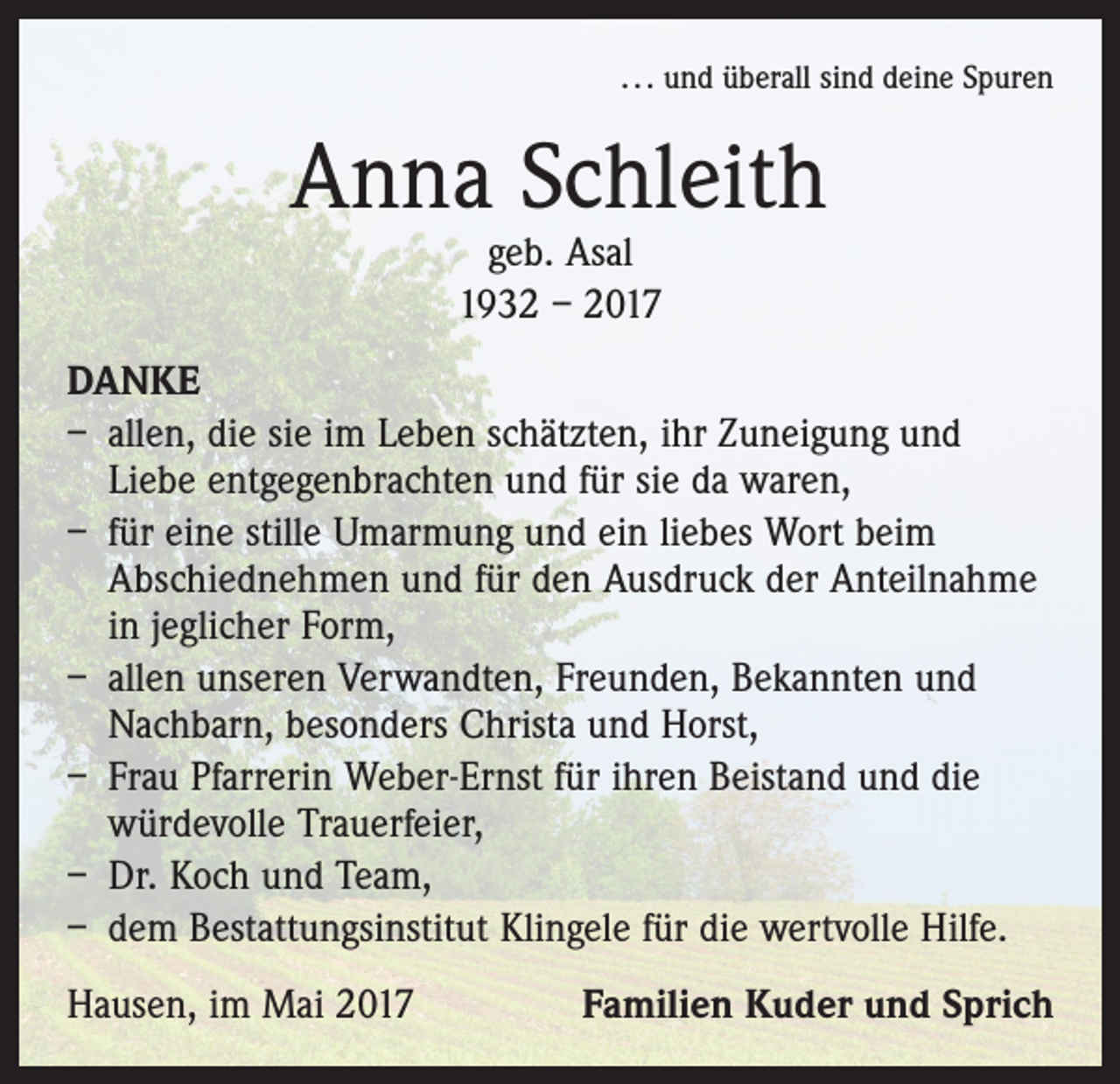 <p>. . . und überall sind deine Spuren</p><p>Anna Schleith<br />geb. Asal<br />1932 – 2017</p><p>DANKE<br />– allen, die sie im Leben schätzten, ihr Zuneigung und<br />Liebe entgegenbrachten und für sie da waren,<br />– für eine stille Umarmung und ein liebes Wort beim<br />Abschiednehmen und für den Ausdruck der Anteilnahme<br />in jeglicher Form,<br />– allen unseren Verwandten, Freunden, Bekannten und<br />Nachbarn, besonders Christa und Horst,<br />– Frau Pfarrerin Weber-Ernst für ihren Beistand und die<br />würdevolle Trauerfeier,<br />– Dr. Koch und Team,<br />– dem Bestattungsinstitut Klingele für die wertvolle Hilfe.<br />Hausen, im Mai 2017</p><p>Familien Kuder und Sprich</p>