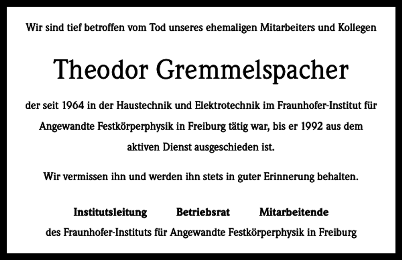 <p>Wir sind tief betroffen vom Tod unseres ehemaligen Mitarbeiters und Kollegen</p><p>Theodor Gremmelspacher<br />der seit 1964 in der Haustechnik und Elektrotechnik im Fraunhofer-Institut für<br />Angewandte Festkörperphysik in Freiburg tätig war, bis er 1992 aus dem<br />aktiven Dienst ausgeschieden ist.<br />Wir vermissen ihn und werden ihn stets in guter Erinnerung behalten.<br />Institutsleitung</p><p>Betriebsrat</p><p>Mitarbeitende</p><p>des Fraunhofer-Instituts für Angewandte Festkörperphysik in Freiburg</p>