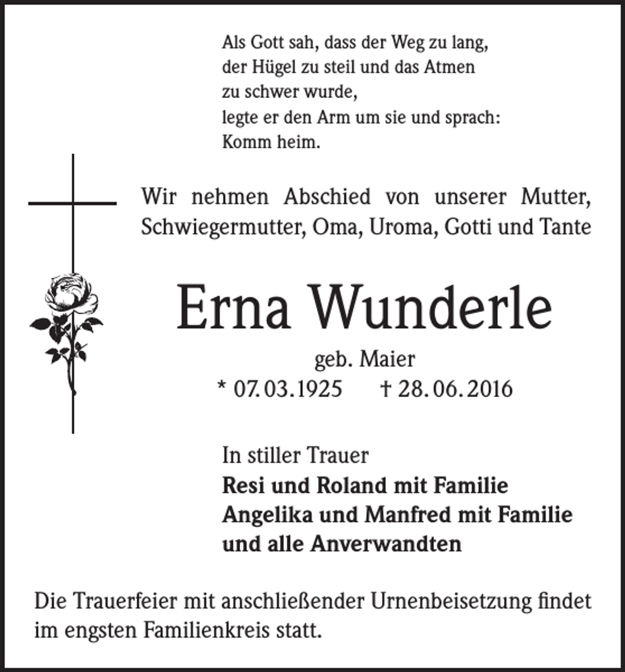 <p>Als Gott sah, dass der Weg zu lang,<br />der Hügel zu steil und das Atmen<br />zu schwer wurde,<br />legte er den Arm um sie und sprach:<br />Komm heim.</p><p>Wir nehmen Abschied von unserer Mutter,<br />Schwiegermutter, Oma, Uroma, Gotti und Tante</p><p>Erna Wunderle<br />geb. Maier<br />* 07. 03.1925 † 28. 06. 2016</p><p>In stiller Trauer<br />Resi und Roland mit Familie<br />Angelika und Manfred mit Familie<br />und alle Anverwandten<br />Die Trauerfeier mit anschließender Urnenbeisetzung findet<br />im engsten Familienkreis statt.</p>