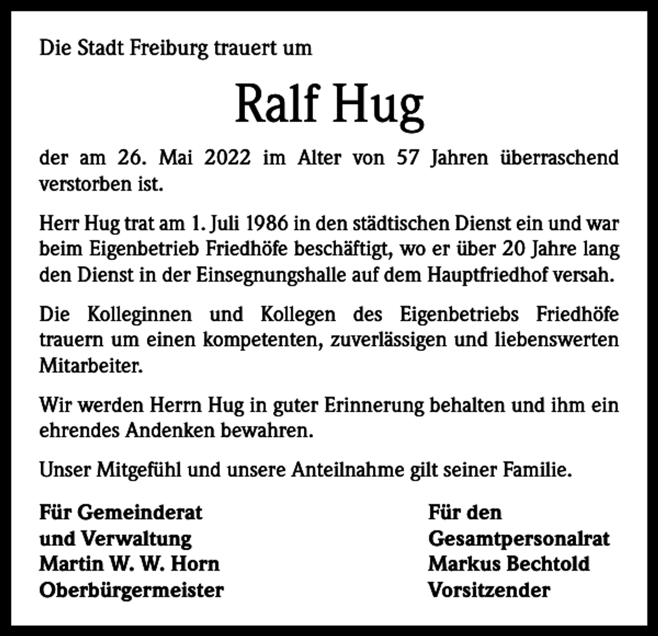 <p>Die Stadt Freiburg trauert um</p><p>Ralf Hug<br />der am 26. Mai 2022 im Alter von 57 Jahren überraschend<br />­ver­storben ist.<br />Herr Hug trat am 1. Juli 1986 in den städtischen Dienst ein und war<br />beim Eigenbetrieb Friedhöfe beschäftigt, wo er über 20 Jahre lang<br />den Dienst in der Einsegnungshalle auf dem Hauptfriedhof versah.<br />Die Kolleginnen und Kollegen des Eigenbetriebs Friedhöfe<br />trauern um einen kompetenten, zuverlässigen und liebens­werten<br />Mit­arbeiter.<br />Wir werden Herrn Hug in guter Erinnerung behalten und ihm ein<br />ehrendes Andenken bewahren.<br />Unser Mitgefühl und unsere Anteilnahme gilt seiner Familie.<br />Für Gemeinderat<br />und Verwaltung<br />Martin W. W. Horn<br />Oberbürgermeister</p><p>Für den<br />Gesamtpersonalrat<br />Markus Bechtold<br />Vorsitzender</p>