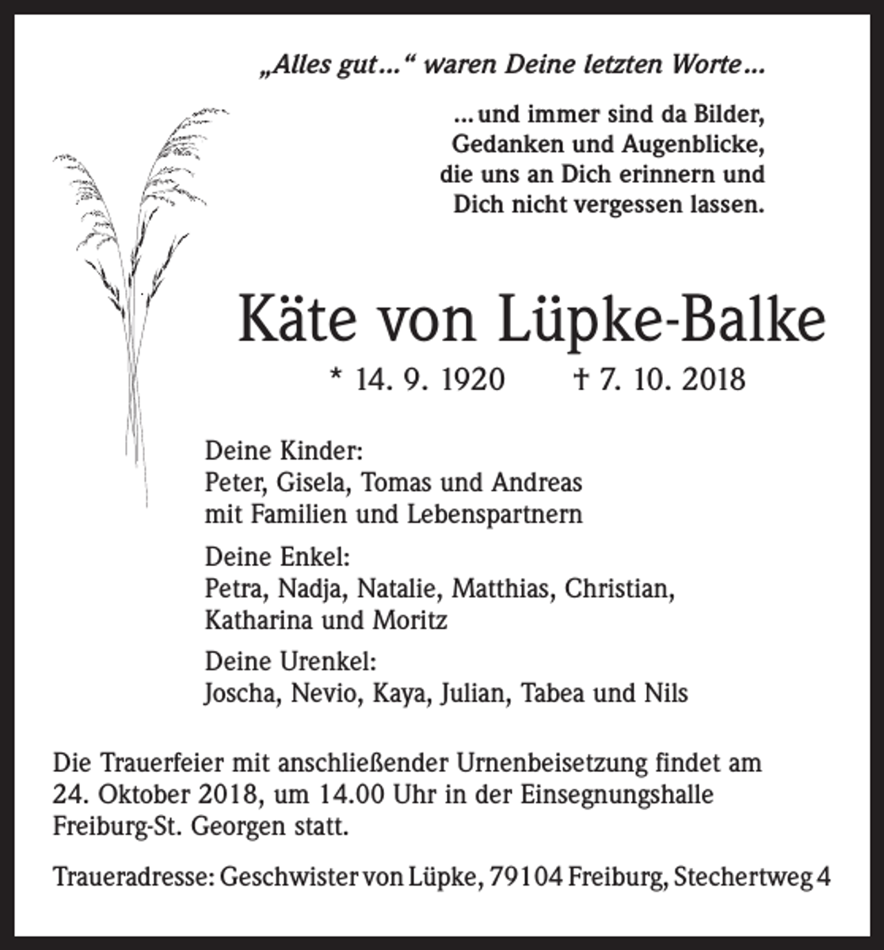 <p>„Alles gut ...“ waren Deine letzten Worte ...<br />... und immer sind da Bilder,<br />Gedanken und Augenblicke,<br />die uns an Dich erinnern und<br />Dich nicht vergessen lassen.</p><p>Käte von Lüpke-Balke<br />* 14. 9. 1920 † 7. 10. 2018<br />Deine Kinder:<br />Peter, Gisela, Tomas und Andreas<br />mit Familien und Lebenspartnern<br />Deine Enkel:<br />Petra, Nadja, Natalie, Matthias, Christian,<br />Katharina und Moritz<br />Deine Urenkel:<br />Joscha, Nevio, Kaya, Julian, Tabea und Nils<br />Die Trauerfeier mit anschließender Urnenbeisetzung findet am<br />24. Oktober 2018, um 14.00 Uhr in der Einsegnungshalle<br />Freiburg-St. Georgen statt.<br />Traueradresse: Geschwister von Lüpke, 79104 Freiburg, Stechertweg 4</p>