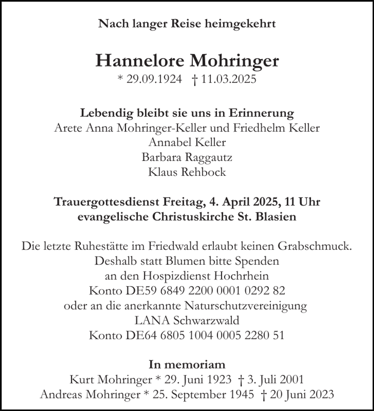 <p>Nach langer Reise heimgekehrt</p><p>Hannelore Mohringer<br />* 29.09.1924 † 11.03.2025<br />Lebendig bleibt sie uns in Erinnerung<br />Arete Anna Mohringer-Keller und Friedhelm Keller<br />Annabel Keller<br />Barbara Raggautz<br />Klaus Rehbock<br />Trauergottesdienst Freitag, 4. April 2025, 11 Uhr<br />evangelische Christuskirche St. Blasien<br />Die letzte Ruhestätte im Friedwald erlaubt keinen Grabschmuck.<br />Deshalb statt Blumen bitte Spenden<br />an den Hospizdienst Hochrhein<br />Konto DE59 6849 2201 0292 82<br />oder an die anerkannte Naturschutzvereinigung<br />LANA Schwarzwald<br />Konto DE64 6805 1004 0005 2280 51<br />In memoriam<br />Kurt Mohringer * 29. Juni 1923 † 3. Juli 2001<br />Andreas Mohringer * 25. September 1945 † 20 Juni 2023</p>