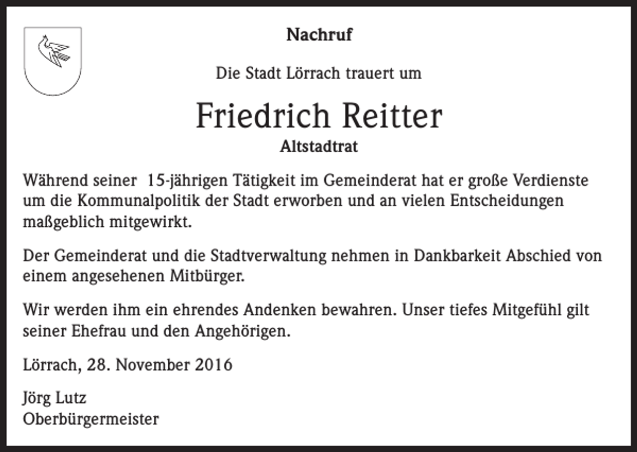 <p>Nachruf<br />Die Stadt Lörrach trauert um</p><p>Friedrich Reitter<br />Altstadtrat<br />Während seiner 15-jährigen Tätigkeit im Gemeinderat hat er große Verdienste<br />um die Kommunalpolitik der Stadt erworben und an vielen Entscheidungen<br />maßgeblich mitgewirkt.<br />Der Gemeinderat und die Stadtverwaltung nehmen in Dankbarkeit Abschied von<br />einem angesehenen Mitbürger.<br />Wir werden ihm ein ehrendes Andenken bewahren. Unser tiefes Mitgefühl gilt<br />seiner Ehefrau und den Angehörigen.<br />Lörrach, 28. November 2016<br />Jörg Lutz<br />Oberbürgermeister</p>