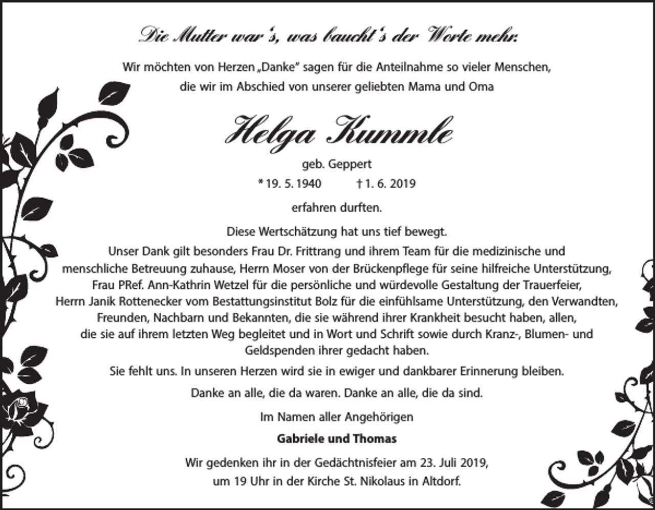 <p>Die Mutter war‘s, was baucht‘s der Worte mehr.<br />Wir möchten von Herzen „Danke“ sagen für die Anteilnahme so vieler Menschen,<br />die wir im Abschied von unserer geliebten Mama und Oma</p><p>Helga Kummle</p><p>geb. Geppert<br />* 19. 5. 1940 † 1. 6. 2019<br />erfahren durften.<br />Diese Wertschätzung hat uns tief bewegt.<br />Unser Dank gilt besonders Frau Dr. Frittrang und ihrem Team für die medizinische und<br />menschliche Betreuung zuhause, Herrn Moser von der Brückenpflege für seine hilfreiche Unterstützung,<br />Frau PRef. Ann-Kathrin Wetzel für die persönliche und würdevolle Gestaltung der Trauerfeier,<br />Herrn Janik Rottenecker vom Bestattungsinstitut Bolz für die einfühlsame Unterstützung, den Verwandten,<br />Freunden, Nachbarn und Bekannten, die sie während ihrer Krankheit besucht haben, allen,<br />die sie auf ihrem letzten Weg begleitet und in Wort und Schrift sowie durch Kranz-, Blumen- und<br />Geldspenden ihrer gedacht haben.<br />Sie fehlt uns. In unseren Herzen wird sie in ewiger und dankbarer Erinnerung bleiben.<br />Danke an alle, die da waren. Danke an alle, die da sind.<br />Im Namen aller Angehörigen<br />Gabriele und Thomas<br />Wir gedenken ihr in der Gedächtnisfeier am 23. Juli 2019,<br />um 19 Uhr in der Kirche St. Nikolaus in Altdorf.</p>