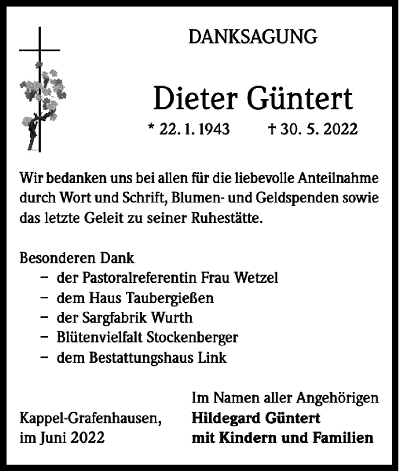 <p>DANKSAGUNG</p><p>Dieter Güntert<br />* 22. 1. 1943</p><p>† 30. 5. 2022</p><p>Wir bedanken uns bei allen für die liebevolle Anteilnahme<br />durch Wort und Schrift, Blumen- und Geldspenden sowie<br />das letzte Geleit zu seiner Ruhestätte.<br />Besonderen Dank<br />– der Pastoralreferentin Frau Wetzel<br />– dem Haus Taubergießen<br />– der Sargfabrik Wurth<br />– Blütenvielfalt Stockenberger<br />– dem Bestattungshaus Link</p><p>Kappel-Grafenhausen,<br />im Juni 2022</p><p>Im Namen aller Angehörigen<br />Hildegard Güntert<br />mit Kindern und Familien</p>