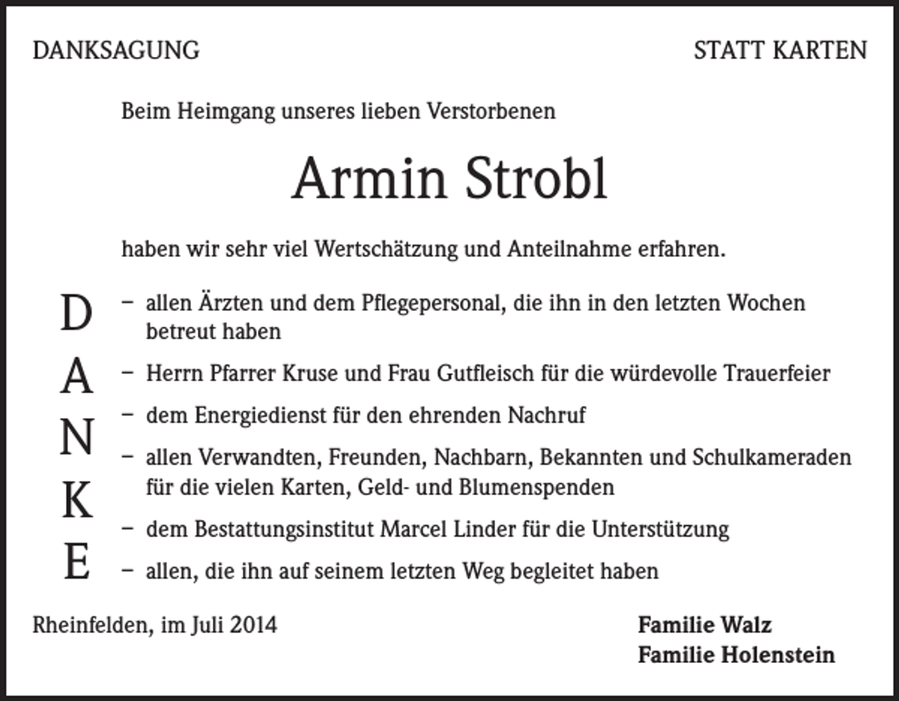 <p>DANKSAGUNG</p><p>STATT KARTEN</p><p>Beim Heimgang unseres lieben Verstorbenen</p><p>Armin Strobl<br />haben wir sehr viel Wertschätzung und Anteilnahme erfahren.<br />allen Ärzten und dem Pflegepersonal, die ihn in den letzten Wochen<br />D – betreut<br />haben<br />A – Herrn Pfarrer Kruse und Frau Gutfleisch für die würdevolle Trauerfeier<br />– dem Energiedienst für den ehrenden Nachruf<br />N – allen Verwandten, Freunden, Nachbarn, Bekannten und Schulkameraden<br />die vielen Karten, Geld- und Blumenspenden<br />K – für<br />dem Bestattungsinstitut Marcel Linder für die Unterstützung<br />E – allen, die ihn auf seinem letzten Weg begleitet haben<br />Rheinfelden, im Juli 2014</p><p>Familie Walz<br />Familie Holenstein</p>