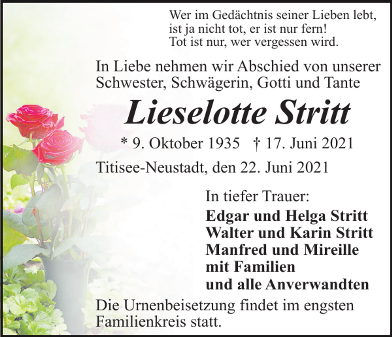 <p>Wer im Gedächtnis seiner Lieben lebt,<br />ist ja nicht tot, er ist nur fern!<br />Tot ist nur, wer vergessen wird.</p><p>In Liebe nehmen wir Abschied von unserer<br />Schwester, Schwägerin, Gotti und Tante</p><p>Lieselotte Stritt<br />* 9. Oktober 1935 † 17. Juni 2021<br />Titisee-Neustadt, den 22. Juni 2021<br />In tiefer Trauer:<br />Edgar und Helga Stritt<br />Walter und Karin Stritt<br />Manfred und Mireille<br />mit Familien<br />und alle Anverwandten<br />Die Urnenbeisetzung findet im engsten<br />Familienkreis statt.</p>