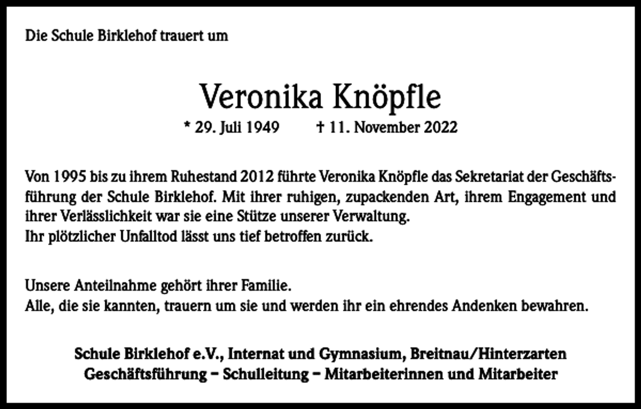 <p>Die Schule Birklehof trauert um</p><p>Veronika Knöpfle<br />* 29. Juli 1949</p><p>† 11. November 2022</p><p>Von 1995 bis zu ihrem Ruhestand 2012 führte Veronika Knöpfle das Sekretariat der Geschäftsführung der Schule Birklehof. Mit ihrer ruhigen, zupackenden Art, ihrem Engagement und<br />ihrer Verlässlichkeit war sie eine Stütze unserer Verwaltung.<br />Ihr plötzlicher Unfalltod lässt uns tief betroffen zurück.<br />Unsere Anteilnahme gehört ihrer Familie.<br />Alle, die sie kannten, trauern um sie und werden ihr ein ehrendes Andenken bewahren.<br />Schule Birklehof e.V., Internat und Gymnasium, Breitnau/Hinterzarten<br />Geschäftsführung – Schulleitung – Mitarbeiterinnen und Mitarbeiter</p>