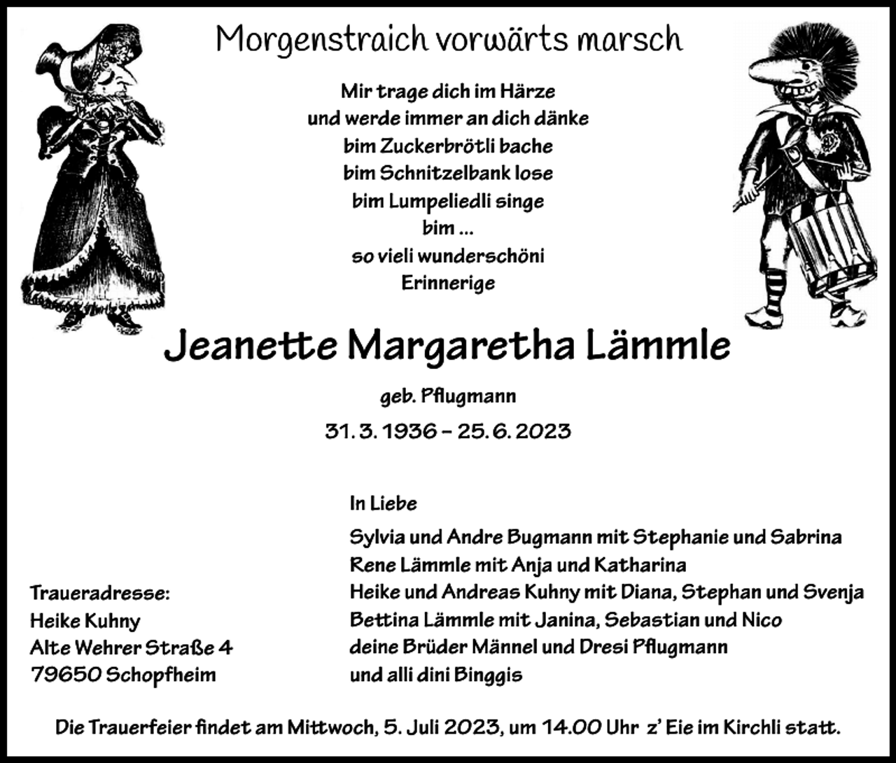 <p>Morgenstraich vorwärts marsch<br />Mir trage dich im Härze<br />und werde immer an dich dänke<br />bim Zuckerbrötli bache<br />bim Schnitzelbank lose<br />bim Lumpeliedli singe<br />bim ...<br />so vieli wunderschöni<br />Erinnerige</p><p>Jeanette Margaretha Lämmle<br />geb. Pflugmann<br />31. 3. 1936 – 25. 6. 2023<br />In Liebe</p><p>Traueradresse:<br />Heike Kuhny<br />Alte Wehrer Straße 4<br />79650 Schopfheim</p><p>Sylvia und Andre Bugmann mit Stephanie und Sabrina<br />Rene Lämmle mit Anja und Katharina<br />Heike und Andreas Kuhny mit Diana, Stephan und Svenja<br />Bettina Lämmle mit Janina, Sebastian und Nico<br />deine Brüder Männel und Dresi Pflugmann<br />und alli dini Binggis</p><p>Die Trauerfeier findet am Mittwoch, 5. Juli 2023, um 14.00 Uhr z’ Eie im Kirchli statt.</p>