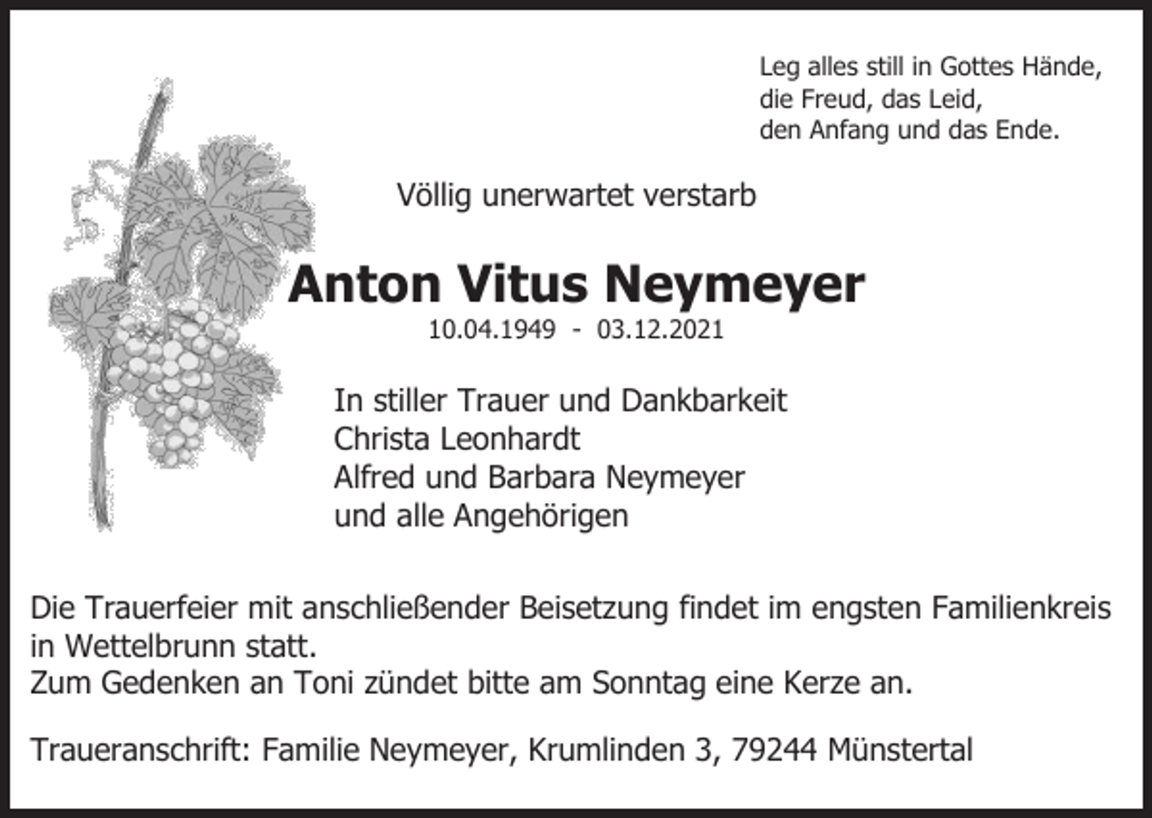 <p>Leg alles still in Gottes Hände,<br />die Freud, das Leid,<br />den Anfang und das Ende.</p><p>Völlig unerwartet verstarb</p><p>Anton Vitus Neymeyer<br />10.04.1949 - 03.12.2021</p><p>In stiller Trauer und Dankbarkeit<br />Christa Leonhardt<br />Alfred und Barbara Neymeyer<br />und alle Angehörigen<br />Die Trauerfeier mit anschließender Beisetzung findet im engsten Familienkreis<br />in Wettelbrunn statt.<br />Zum Gedenken an Toni zündet bitte am Sonntag eine Kerze an.<br />Traueranschrift: Familie Neymeyer, Krumlinden 3, 79244 Münstertal</p>
