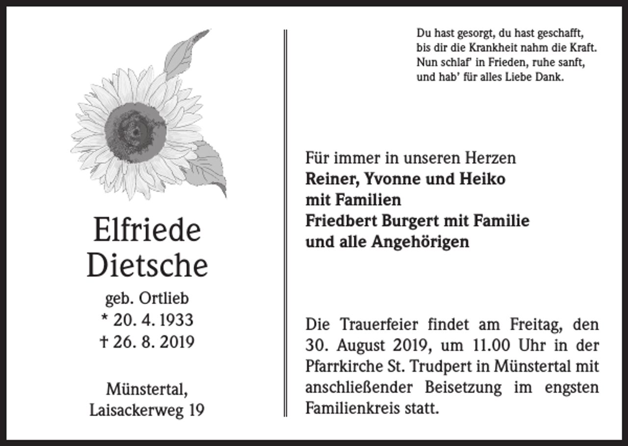 <p>Du hast gesorgt, du hast geschafft,<br />bis dir die Krankheit nahm die Kraft.<br />Nun schlaf’ in Frieden, ruhe sanft,<br />und hab’ für alles Liebe Dank.</p><p>Elfriede<br />Dietsche<br />geb. Ortlieb<br />* 20. 4. 1933<br />† 26. 8. 2019<br />Münstertal,<br />Laisackerweg 19</p><p>Für immer in unseren Herzen<br />Reiner, Yvonne und Heiko<br />mit Familien<br />Friedbert Burgert mit Familie<br />und alle Angehörigen</p><p>Die Trauerfeier findet am Freitag, den<br />30. August 2019, um 11.00 Uhr in der<br />Pfarrkirche St. Trudpert in Münstertal mit<br />anschließender Beisetzung im engsten<br />­Familienkreis statt.</p>