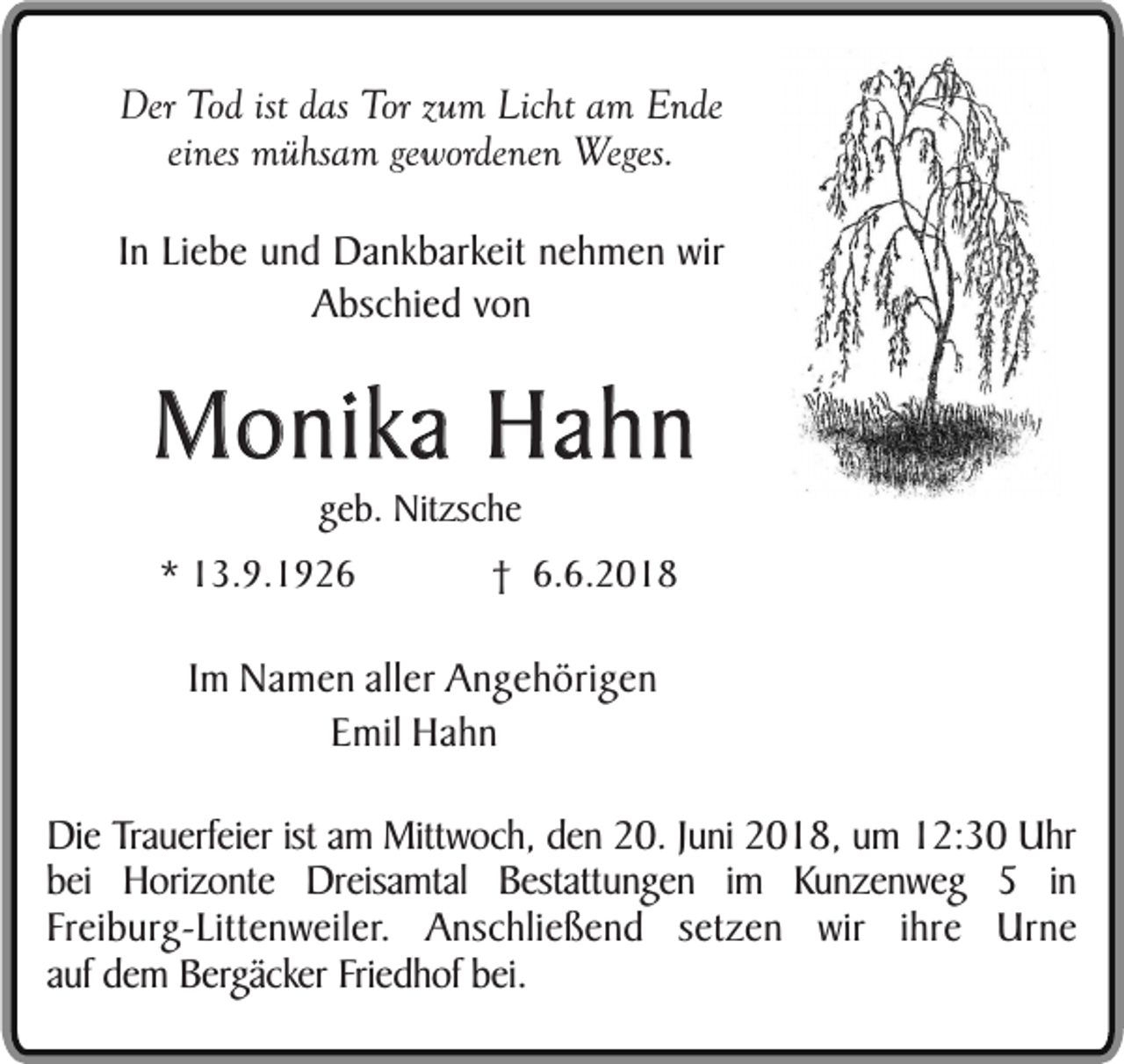 <p>Der Tod ist das Tor zum Licht am Ende<br />eines mühsam gewordenen Weges.<br />In Liebe und Dankbarkeit nehmen wir<br />Abschied von</p><p>Monika Hahn<br />geb. Nitzsche</p><p>* 13.9.1926</p><p>† 6.6.2018</p><p>Im Namen aller Angehörigen<br />Emil Hahn<br />Die Trauerfeier ist am Mittwoch, den 20. Juni 2018, um 12:30 Uhr<br />bei Horizonte Dreisamtal Bestattungen im Kunzenweg 5 in<br />Freiburg-Littenweiler. Anschließend setzen wir ihre Urne<br />auf dem Bergäcker Friedhof bei.</p>