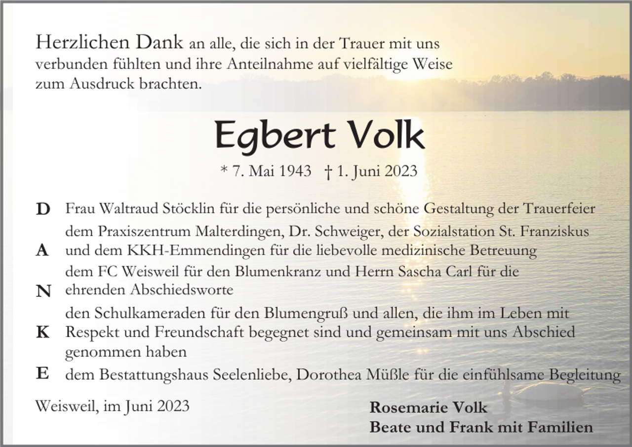 <p>Herzlichen Dank an alle, die sich in der Trauer mit uns<br />verbunden fühlten und ihre Anteilnahme auf vielfältige Weise<br />zum Ausdruck brachten.</p><p>Egbert Volk<br />* 7. Mai 1943 † 1. Juni 2023</p><p>D Frau Waltraud Stöcklin für die persönliche und schöne Gestaltung der Trauerfeier<br />dem Praxiszentrum Malterdingen, Dr. Schweiger, der Sozialstation St. Franziskus</p><p>A und dem KKH-Emmendingen für die liebevolle medizinische Betreuung<br />dem FC Weisweil für den Blumenkranz und Herrn Sascha Carl für die<br />N ehrenden Abschiedsworte<br />den Schulkameraden für den Blumengruß und allen, die ihm im Leben mit<br />K Respekt und Freundschaft begegnet sind und gemeinsam mit uns Abschied<br />genommen haben<br />E dem Bestattungshaus Seelenliebe, Dorothea Müßle für die einfühlsame Begleitung</p><p>Weisweil, im Juni 2023</p><p>Rosemarie Volk<br />Beate und Frank mit Familien</p>