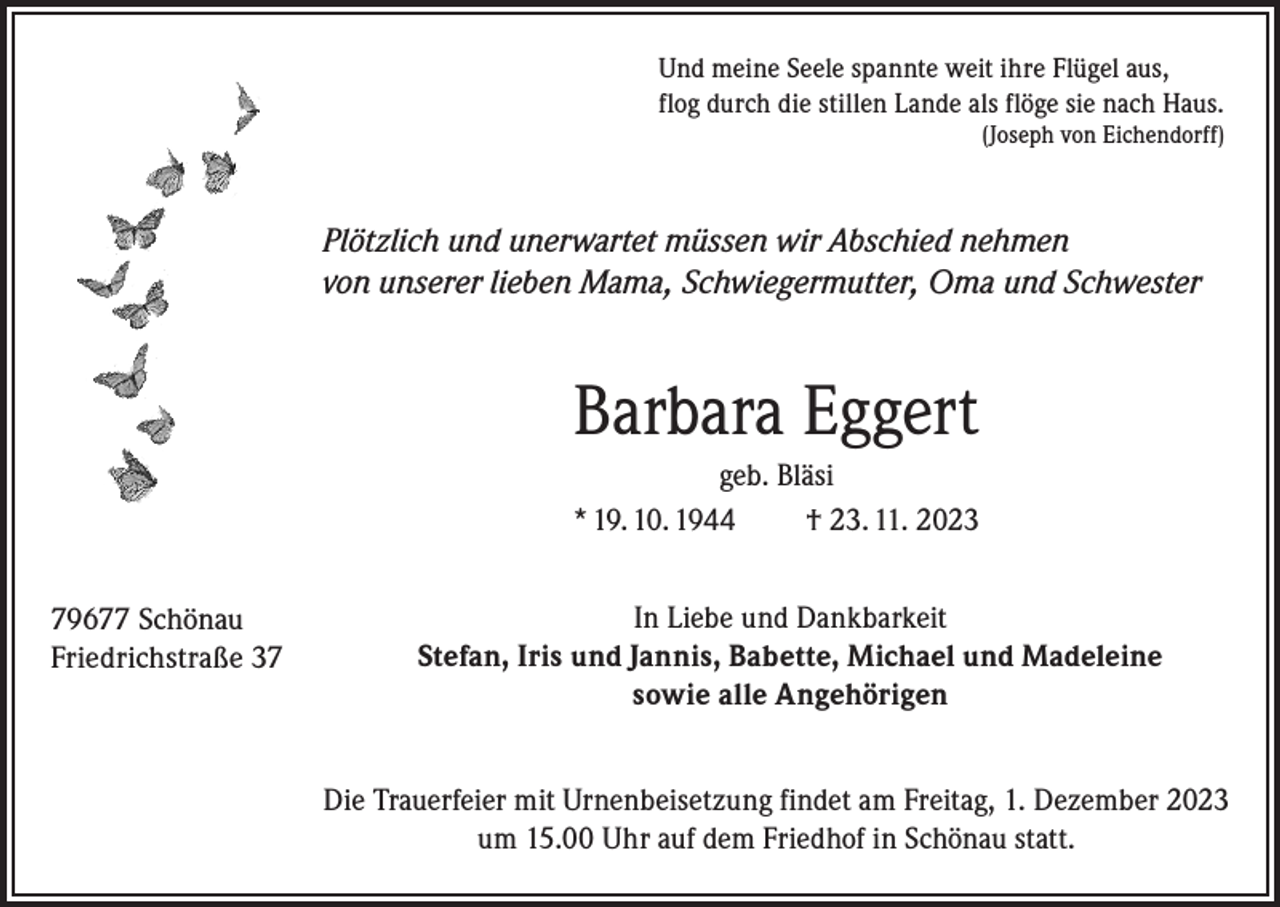 <p>Und meine Seele spannte weit ihre Flügel aus,<br />flog durch die stillen Lande als flöge sie nach Haus.<br />(Joseph von Eichendorff)</p><p>Plötzlich und unerwartet müssen wir Abschied nehmen<br />von unserer lieben Mama, Schwiegermutter, Oma und Schwester</p><p>Barbara Eggert<br />geb. Bläsi<br />* 19. 10. 1944<br />† 23. 11. 2023<br />79677 Schönau<br />Friedrichstraße 37</p><p>In Liebe und Dankbarkeit<br />Stefan, Iris und Jannis, Babette, Michael und Madeleine<br />sowie alle Angehörigen<br />Die Trauerfeier mit Urnenbeisetzung findet am Freitag, 1. Dezember 2023<br />um 15.00 Uhr auf dem Friedhof in Schönau statt.</p>