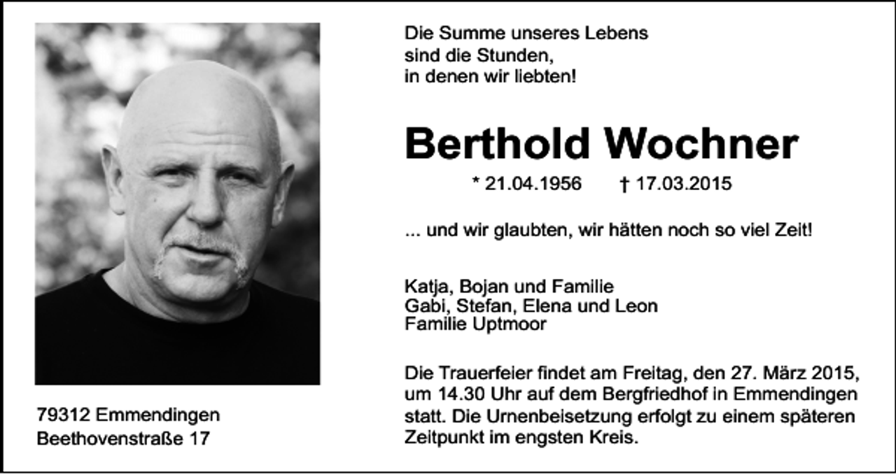 <p>Die Summe unseres Lebens<br />sind die Stunden,<br />in denen wir liebten!</p><p>Berthold Wochner<br />* 21.04.1956</p><p>† 17.03.2015</p><p>... und wir glaubten, wir hätten noch so viel Zeit!<br />Katja, Bojan und Familie<br />Gabi, Stefan, Elena und Leon<br />Familie Uptmoor</p><p>79312 Emmendingen<br />Beethovenstraße 17</p><p>Die Trauerfeier findet am Freitag, den 27. März 2015,<br />um 14.30 Uhr auf dem Bergfriedhof in Emmendingen<br />statt. Die Urnenbeisetzung erfolgt zu einem späteren<br />Zeitpunkt im engsten Kreis.</p>