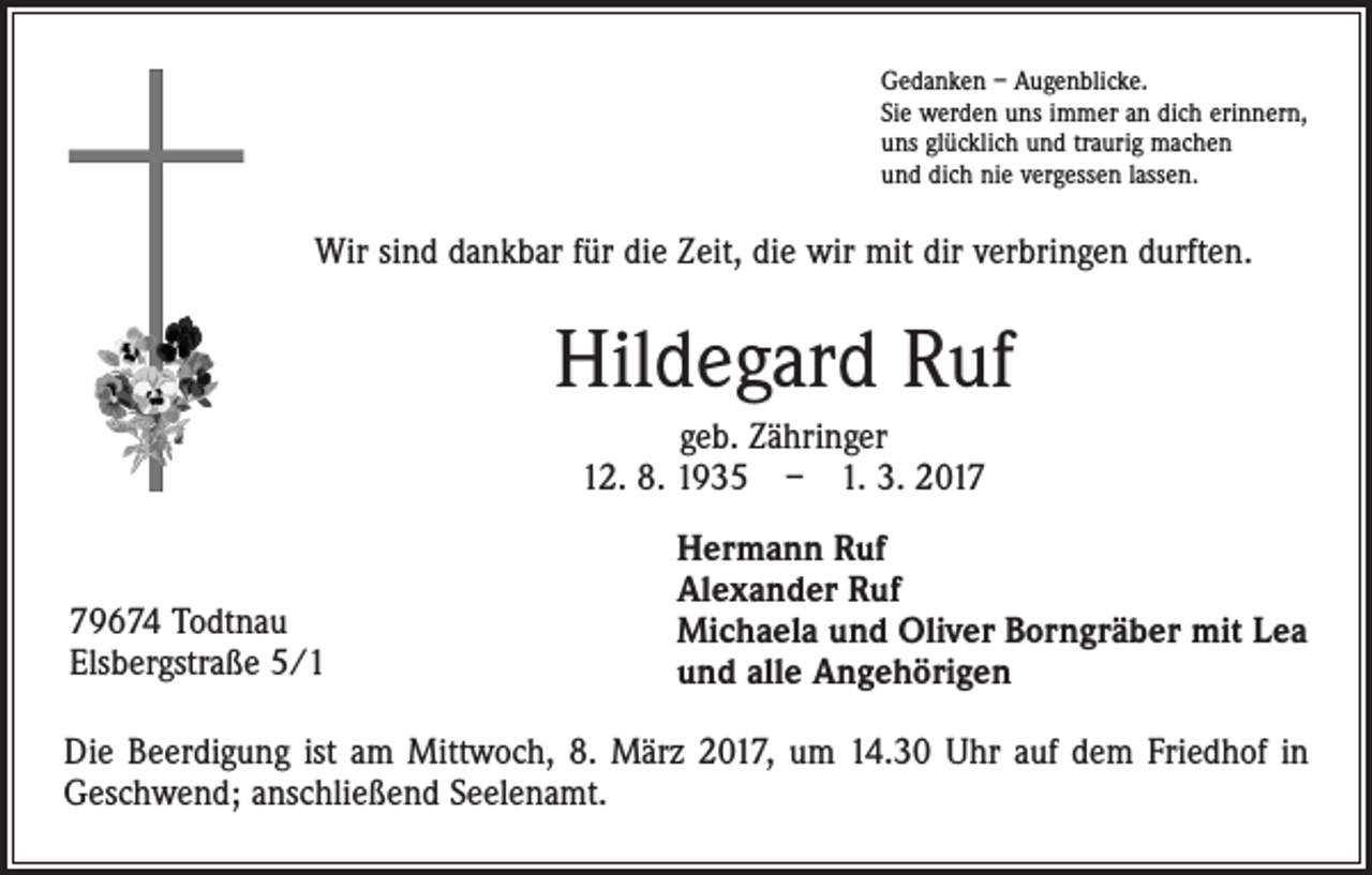 <p>Gedanken – Augenblicke.<br />Sie werden uns immer an dich erinnern,<br />uns glücklich und traurig machen<br />und dich nie vergessen lassen.</p><p>Wir sind dankbar für die Zeit, die wir mit dir verbringen durften.</p><p>Hildegard Ruf<br />geb. Zähringer<br />12. 8. 1935 – 1. 3. 2019674 Todtnau<br />Elsbergstraße 5/1</p><p>Hermann Ruf<br />Alexander Ruf<br />Michaela und Oliver Borngräber mit Lea<br />und alle Angehörigen</p><p>Die Beerdigung ist am Mittwoch, 8. März 2017, um 14.30 Uhr auf dem Friedhof in<br />Geschwend; anschließend Seelenamt.</p>