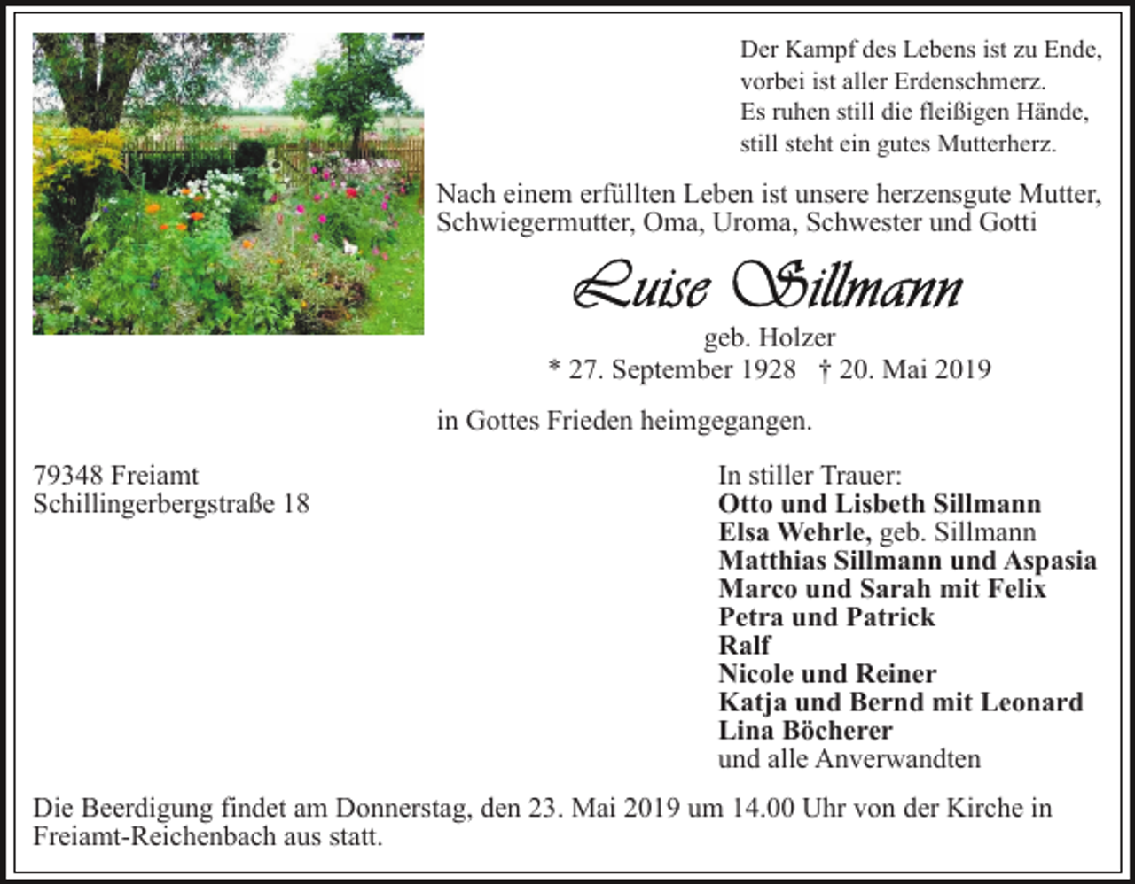 <p>Der Kampf des Lebens ist zu Ende,<br />vorbei ist aller Erdenschmerz.<br />Es ruhen still die fleißigen Hände,<br />still steht ein gutes Mutterherz.</p><p>Nach einem erfüllten Leben ist unsere herzensgute Mutter,<br />Schwiegermutter, Oma, Uroma, Schwester und Gotti</p><p>geb. Holzer<br />* 27. September 1928 † 20. Mai 2019<br />in Gottes Frieden heimgegangen.<br />79348 Freiamt<br />Schillingerbergstraße 18</p><p>In stiller Trauer:<br />Otto und Lisbeth Sillmann<br />Elsa Wehrle, geb. Sillmann<br />Matthias Sillmann und Aspasia<br />Marco und Sarah mit Felix<br />Petra und Patrick<br />Ralf<br />Nicole und Reiner<br />Katja und Bernd mit Leonard<br />Lina Böcherer<br />und alle Anverwandten</p><p>Die Beerdigung findet am Donnerstag, den 23. Mai 2019 um 14.00 Uhr von der Kirche in<br />Freiamt-Reichenbach aus statt.</p>