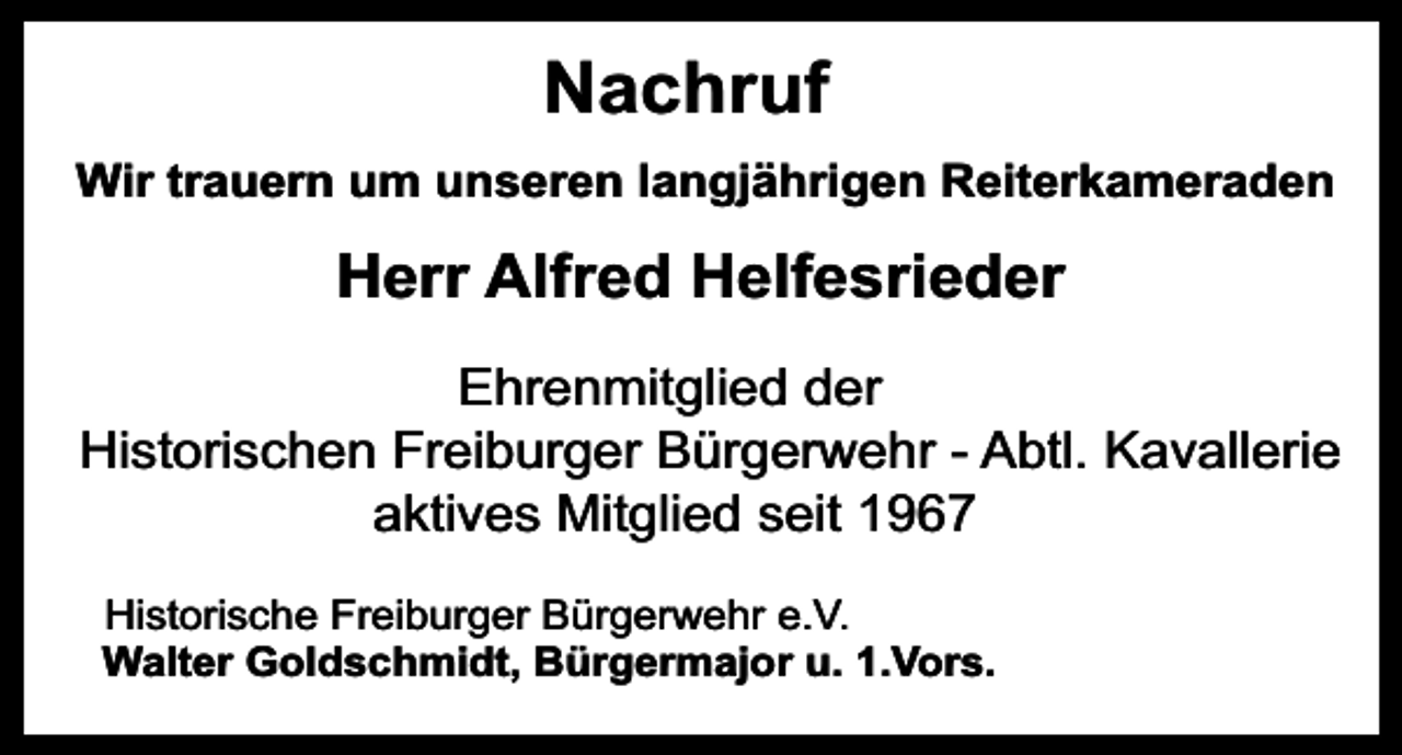<p>Nachruf<br />Wir trauern um unseren langjährigen Reiterkameraden</p><p>Herr Alfred Helfesrieder<br />Ehrenmitglied der<br />Historischen Freiburger Bürgerwehr - Abtl. Kavallerie<br />aktives Mitglied seit 1967<br />Historische Freiburger Bürgerwehr e.V.<br />Walter Goldschmidt, Bürgermajor u. 1.Vors.</p>