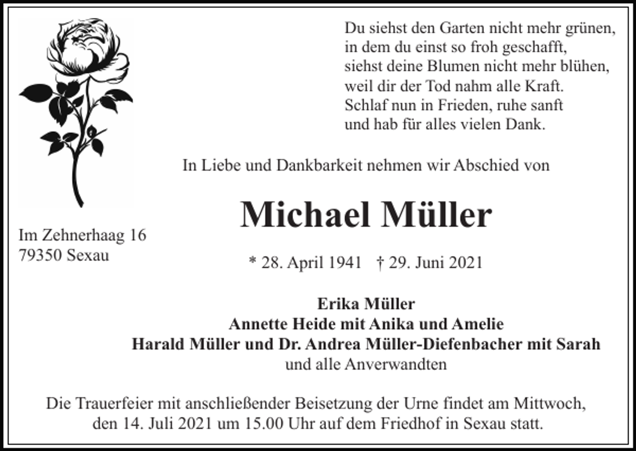 <p>Du siehst den Garten nicht mehr grünen,<br />in dem du einst so froh geschafft,<br />siehst deine Blumen nicht mehr blühen,<br />weil dir der Tod nahm alle Kraft.<br />Schlaf nun in Frieden, ruhe sanft<br />und hab für alles vielen Dank.</p><p>In Liebe und Dankbarkeit nehmen wir Abschied von</p><p>Im Zehnerhaag 16<br />79350 Sexau</p><p>Michael Müller<br />* 28. April 1941 † 29. Juni 2021</p><p>Erika Müller<br />Annette Heide mit Anika und Amelie<br />Harald Müller und Dr. Andrea Müller-Diefenbacher mit Sarah<br />und alle Anverwandten<br />Die Trauerfeier mit anschließender Beisetzung der Urne findet am Mittwoch,<br />den 14. Juli 2021 um 15.00 Uhr auf dem Friedhof in Sexau statt.</p>