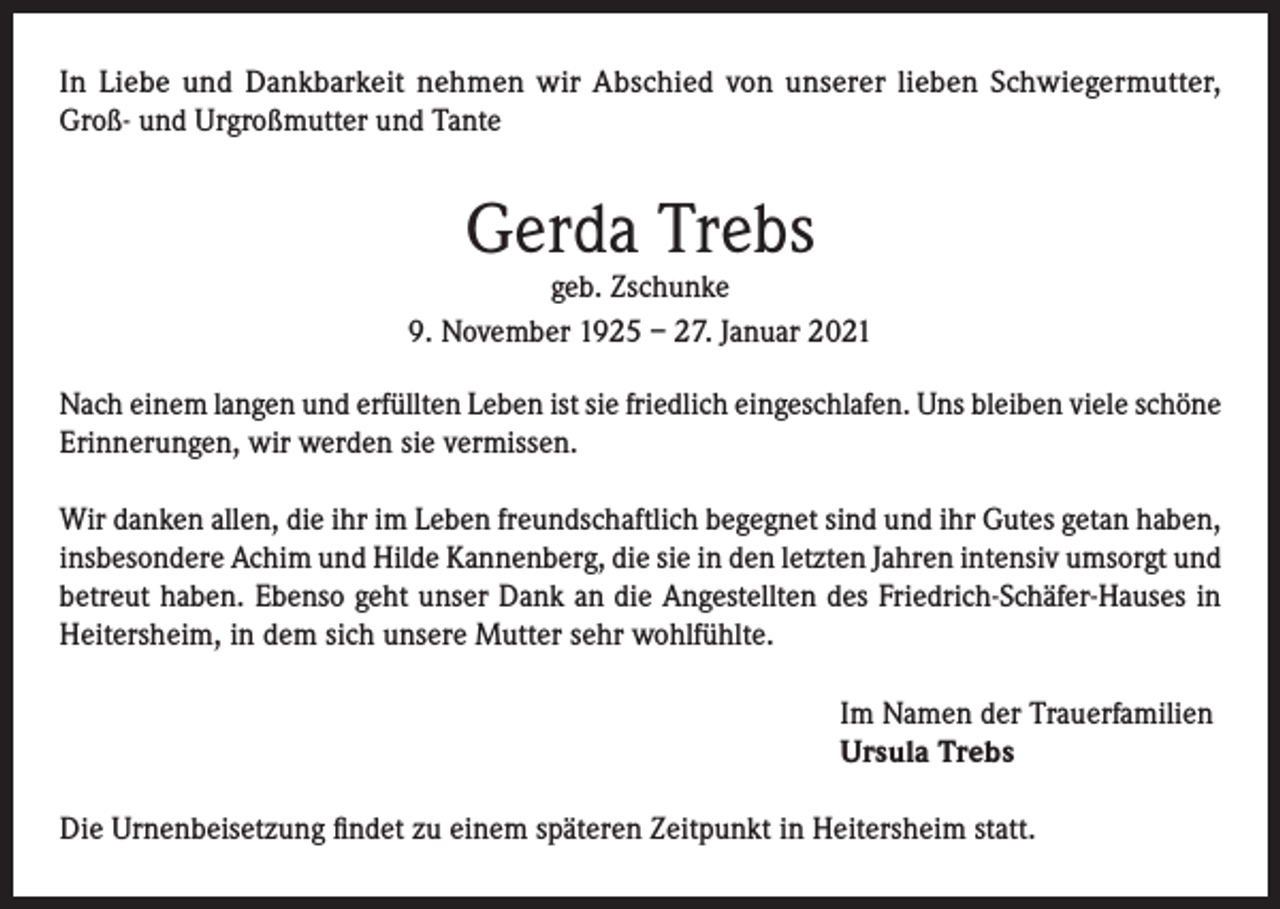 <p>In Liebe und Dankbarkeit nehmen wir Abschied von unserer lieben Schwiegermutter,<br />Groß- und Urgroßmutter und Tante</p><p>Gerda Trebs</p><p>geb. Zschunke<br />9. November 1925 – 27. Januar 2021<br />Nach einem langen und erfüllten Leben ist sie friedlich eingeschlafen. Uns bleiben viele schöne<br />Erinnerungen, wir werden sie vermissen.<br />Wir danken allen, die ihr im Leben freundschaftlich begegnet sind und ihr Gutes getan haben,<br />insbesondere Achim und Hilde Kannenberg, die sie in den letzten Jahren intensiv umsorgt und<br />betreut haben. Ebenso geht unser Dank an die Angestellten des Friedrich-Schäfer-Hauses in<br />Heitersheim, in dem sich unsere Mutter sehr wohlfühlte.<br />Im Namen der Trauerfamilien<br />Ursula Trebs<br />Die Urnenbeisetzung findet zu einem späteren Zeitpunkt in Heitersheim statt.</p>