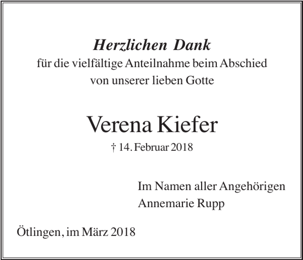 <p>Herzlichen Dank<br />für die vielfältige Anteilnahme beim Abschied<br />von unserer lieben Gotte</p><p>Verena Kiefer<br />† 14. Februar 2018</p><p>Im Namen aller Angehörigen<br />Annemarie Rupp<br />Ötlingen, im März 2018</p>