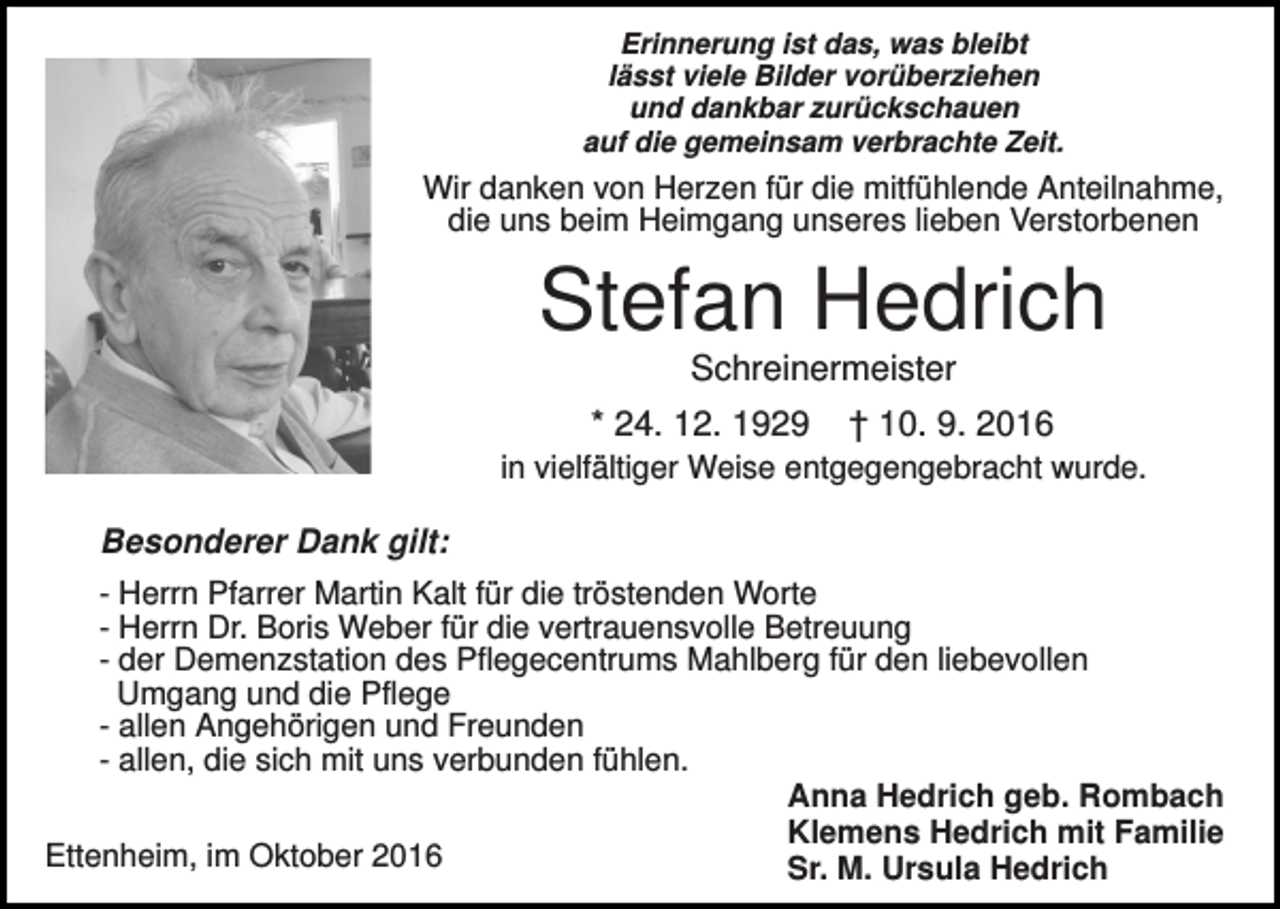 <p>Erinnerung ist das, was bleibt<br />lässt viele Bilder vorüberziehen<br />und dankbar zurückschauen<br />auf die gemeinsam verbrachte Zeit.</p><p>Wir danken von Herzen für die mitfühlende Anteilnahme,<br />die uns beim Heimgang unseres lieben Verstorbenen</p><p>Stefan Hedrich<br />Schreinermeister<br />* 24. 12. 1929</p><p>† 10. 9. 2016</p><p>in vielfältiger Weise entgegengebracht wurde.</p><p>Besonderer Dank gilt:<br />- Herrn Pfarrer Martin Kalt für die tröstenden Worte<br />- Herrn Dr. Boris Weber für die vertrauensvolle Betreuung<br />- der Demenzstation des Pflegecentrums Mahlberg für den liebevollen<br />Umgang und die Pflege<br />- allen Angehörigen und Freunden<br />- allen, die sich mit uns verbunden fühlen.<br />Anna Hedrich geb. Rombach<br />Klemens Hedrich mit Familie<br />Ettenheim, im Oktober 2016<br />Sr. M. Ursula Hedrich</p>