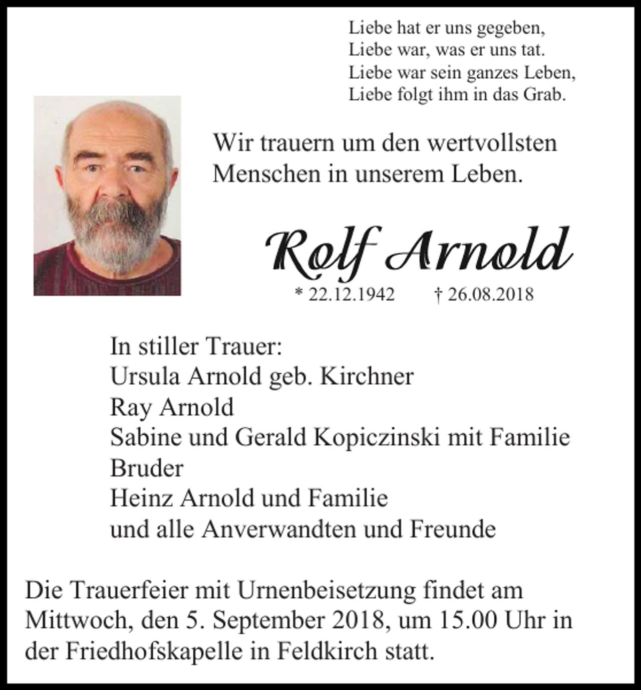 <p>Liebe hat er uns gegeben,<br />Liebe war, was er uns tat.<br />Liebe war sein ganzes Leben,<br />Liebe folgt ihm in das Grab.</p><p>Wir trauern um den wertvollsten<br />Menschen in unserem Leben.</p><p>* 22.12.1942</p><p>† 26.08.2018</p><p>In stiller Trauer:<br />Ursula Arnold geb. Kirchner<br />Ray Arnold<br />Sabine und Gerald Kopiczinski mit Familie<br />Bruder<br />Heinz Arnold und Familie<br />und alle Anverwandten und Freunde<br />Die Trauerfeier mit Urnenbeisetzung findet am<br />Mittwoch, den 5. September 2018, um 15.00 Uhr in<br />der Friedhofskapelle in Feldkirch statt.</p>