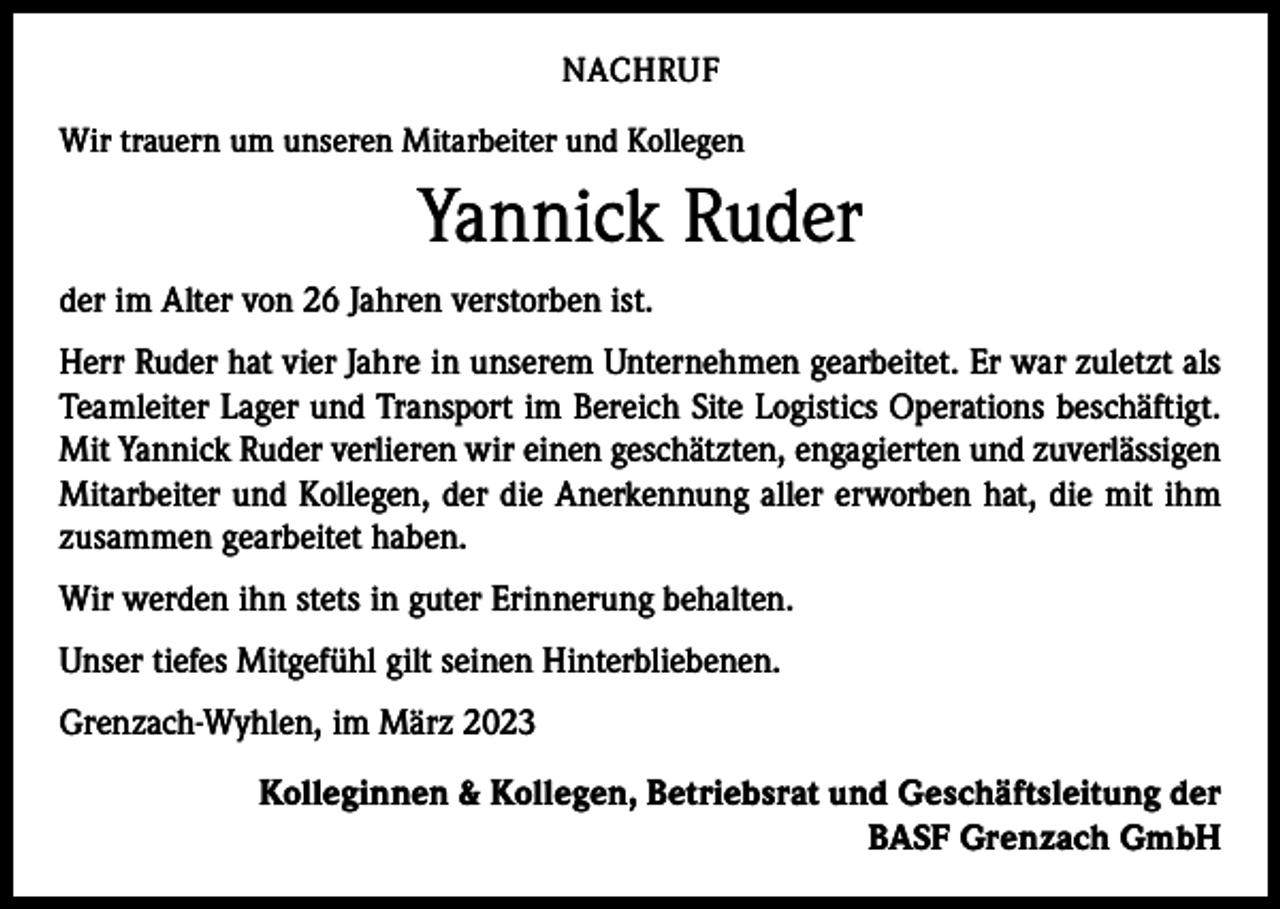 <p>NACHRUF<br />Wir trauern um unseren Mitarbeiter und Kollegen</p><p>Yannick Ruder<br />der im Alter von 26 Jahren verstorben ist.<br />Herr Ruder hat vier Jahre in unserem Unternehmen gearbeitet. Er war zuletzt als<br />Teamleiter Lager und Transport im Bereich Site Logistics Operations beschäftigt.<br />Mit Yannick Ruder verlieren wir einen geschätzten, engagierten und zuverlässigen<br />Mitarbeiter und Kollegen, der die Anerkennung aller erworben hat, die mit ihm<br />zusammen gearbeitet haben.<br />Wir werden ihn stets in guter Erinnerung behalten.<br />Unser tiefes Mitgefühl gilt seinen Hinterbliebenen.<br />Grenzach-Wyhlen, im März 2023<br />Kolleginnen &amp; Kollegen, Betriebsrat und Geschäftsleitung der<br />BASF Grenzach GmbH</p>